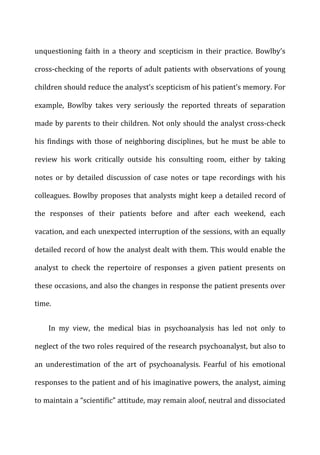 unquestioning	
   faith	
   in	
   a	
   theory	
   and	
   scepticism	
   in	
   their	
   practice.	
   Bowlby’s	
  
cross-­‐checking	
  of	
  the	
  reports	
  of	
  adult	
  patients	
  with	
  observations	
  of	
  young	
  
children	
  should	
  reduce	
  the	
  analyst’s	
  scepticism	
  of	
  his	
  patient’s	
  memory.	
  For	
  
example,	
   Bowlby	
   takes	
   very	
   seriously	
   the	
   reported	
   threats	
   of	
   separation	
  
made	
  by	
  parents	
  to	
  their	
  children.	
  Not	
  only	
  should	
  the	
  analyst	
  cross-­‐check	
  
his	
   findings	
   with	
   those	
   of	
   neighboring	
   disciplines,	
   but	
   he	
   must	
   be	
   able	
   to	
  
review	
   his	
   work	
   critically	
   outside	
   his	
   consulting	
   room,	
   either	
   by	
   taking	
  
notes	
   or	
   by	
   detailed	
   discussion	
   of	
   case	
   notes	
   or	
   tape	
   recordings	
   with	
   his	
  
colleagues.	
  Bowlby	
  proposes	
  that	
  analysts	
  might	
  keep	
  a	
  detailed	
  record	
  of	
  
the	
   responses	
   of	
   their	
   patients	
   before	
   and	
   after	
   each	
   weekend,	
   each	
  
vacation,	
  and	
  each	
  unexpected	
  interruption	
  of	
  the	
  sessions,	
  with	
  an	
  equally	
  
detailed	
  record	
  of	
  how	
  the	
  analyst	
  dealt	
  with	
  them.	
  This	
  would	
  enable	
  the	
  
analyst	
   to	
   check	
   the	
   repertoire	
   of	
   responses	
   a	
   given	
   patient	
   presents	
   on	
  
these	
  occasions,	
  and	
  also	
  the	
  changes	
  in	
  response	
  the	
  patient	
  presents	
  over	
  
time.	
  
In	
   my	
   view,	
   the	
   medical	
   bias	
   in	
   psychoanalysis	
   has	
   led	
   not	
   only	
   to	
  
neglect	
  of	
  the	
  two	
  roles	
  required	
  of	
  the	
  research	
  psychoanalyst,	
  but	
  also	
  to	
  
an	
   underestimation	
   of	
   the	
   art	
   of	
   psychoanalysis.	
   Fearful	
   of	
   his	
   emotional	
  
responses	
  to	
  the	
  patient	
  and	
  of	
  his	
  imaginative	
  powers,	
  the	
  analyst,	
  aiming	
  
to	
  maintain	
  a	
  “scientific”	
  attitude,	
  may	
  remain	
  aloof,	
  neutral	
  and	
  dissociated	
  
 