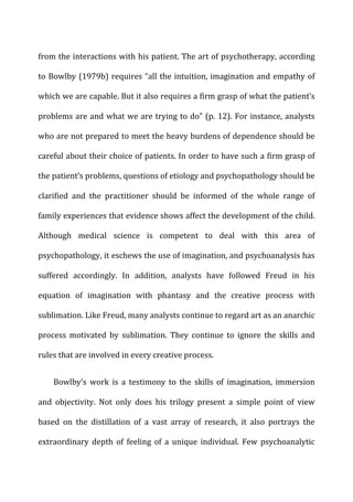 from	
  the	
  interactions	
  with	
  his	
  patient.	
  The	
  art	
  of	
  psychotherapy,	
  according	
  
to	
  Bowlby	
  (1979b)	
  requires	
  “all	
  the	
  intuition,	
  imagination	
  and	
  empathy	
  of	
  
which	
  we	
  are	
  capable.	
  But	
  it	
  also	
  requires	
  a	
  firm	
  grasp	
  of	
  what	
  the	
  patient’s	
  
problems	
  are	
  and	
  what	
  we	
  are	
  trying	
  to	
  do”	
  (p.	
  12).	
  For	
  instance,	
  analysts	
  
who	
  are	
  not	
  prepared	
  to	
  meet	
  the	
  heavy	
  burdens	
  of	
  dependence	
  should	
  be	
  
careful	
  about	
  their	
  choice	
  of	
  patients.	
  In	
  order	
  to	
  have	
  such	
  a	
  firm	
  grasp	
  of	
  
the	
  patient’s	
  problems,	
  questions	
  of	
  etiology	
  and	
  psychopathology	
  should	
  be	
  
clarified	
   and	
   the	
   practitioner	
   should	
   be	
   informed	
   of	
   the	
   whole	
   range	
   of	
  
family	
  experiences	
  that	
  evidence	
  shows	
  affect	
  the	
  development	
  of	
  the	
  child.	
  
Although	
   medical	
   science	
   is	
   competent	
   to	
   deal	
   with	
   this	
   area	
   of	
  
psychopathology,	
  it	
  eschews	
  the	
  use	
  of	
  imagination,	
  and	
  psychoanalysis	
  has	
  
suffered	
   accordingly.	
   In	
   addition,	
   analysts	
   have	
   followed	
   Freud	
   in	
   his	
  
equation	
   of	
   imagination	
   with	
   phantasy	
   and	
   the	
   creative	
   process	
   with	
  
sublimation.	
  Like	
  Freud,	
  many	
  analysts	
  continue	
  to	
  regard	
  art	
  as	
  an	
  anarchic	
  
process	
   motivated	
   by	
   sublimation.	
   They	
   continue	
   to	
   ignore	
   the	
   skills	
   and	
  
rules	
  that	
  are	
  involved	
  in	
  every	
  creative	
  process.	
  
Bowlby’s	
   work	
   is	
   a	
   testimony	
   to	
   the	
   skills	
   of	
   imagination,	
   immersion	
  
and	
   objectivity.	
   Not	
   only	
   does	
   his	
   trilogy	
   present	
   a	
   simple	
   point	
   of	
   view	
  
based	
   on	
   the	
   distillation	
   of	
   a	
   vast	
   array	
   of	
   research,	
   it	
   also	
   portrays	
   the	
  
extraordinary	
   depth	
   of	
   feeling	
   of	
   a	
   unique	
   individual.	
   Few	
   psychoanalytic	
  
 