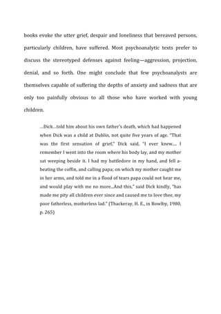 books	
  evoke	
  the	
  utter	
  grief,	
  despair	
  and	
  loneliness	
  that	
  bereaved	
  persons,	
  
particularly	
   children,	
   have	
   suffered.	
   Most	
   psychoanalytic	
   texts	
   prefer	
   to	
  
discuss	
   the	
   stereotyped	
   defenses	
   against	
   feeling—aggression,	
   projection,	
  
denial,	
   and	
   so	
   forth.	
   One	
   might	
   conclude	
   that	
   few	
   psychoanalysts	
   are	
  
themselves	
  capable	
  of	
  suffering	
  the	
  depths	
  of	
  anxiety	
  and	
  sadness	
  that	
  are	
  
only	
   too	
   painfully	
   obvious	
   to	
   all	
   those	
   who	
   have	
   worked	
   with	
   young	
  
children.	
  
…Dick…told	
  him	
  about	
  his	
  own	
  father’s	
  death,	
  which	
  had	
  happened	
  
when	
  Dick	
  was	
  a	
  child	
  at	
  Dublin,	
  not	
  quite	
  five	
  years	
  of	
  age.	
  “That	
  
was	
   the	
   first	
   sensation	
   of	
   grief,”	
   Dick	
   said,	
   “I	
   ever	
   knew....	
   I	
  
remember	
  I	
  went	
  into	
  the	
  room	
  where	
  his	
  body	
  lay,	
  and	
  my	
  mother	
  
sat	
  weeping	
  beside	
  it.	
  I	
  had	
  my	
  battledore	
  in	
  my	
  hand,	
  and	
  fell	
  a-­‐
beating	
  the	
  coffin,	
  and	
  calling	
  papa;	
  on	
  which	
  my	
  mother	
  caught	
  me	
  
in	
  her	
  arms,	
  and	
  told	
  me	
  in	
  a	
  flood	
  of	
  tears	
  papa	
  could	
  not	
  hear	
  me,	
  
and	
  would	
  play	
  with	
  me	
  no	
  more...And	
  this,”	
  said	
  Dick	
  kindly,	
  “has	
  
made	
  me	
  pity	
  all	
  children	
  ever	
  since	
  and	
  caused	
  me	
  to	
  love	
  thee,	
  my	
  
poor	
  fatherless,	
  motherless	
  lad.”	
  (Thackeray,	
  H.	
  E.,	
  in	
  Bowlby,	
  1980,	
  
p.	
  265)	
  
 