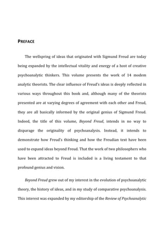 PREFACE	
  
The	
  wellspring	
  of	
  ideas	
  that	
  originated	
  with	
  Sigmund	
  Freud	
  are	
  today	
  
being	
  expanded	
  by	
  the	
  intellectual	
  vitality	
  and	
  energy	
  of	
  a	
  host	
  of	
  creative	
  
psychoanalytic	
   thinkers.	
   This	
   volume	
   presents	
   the	
   work	
   of	
   14	
   modem	
  
analytic	
  theorists.	
  The	
  clear	
  influence	
  of	
  Freud’s	
  ideas	
  is	
  deeply	
  reflected	
  in	
  
various	
   ways	
   throughout	
   this	
   book	
   and,	
   although	
   many	
   of	
   the	
   theorists	
  
presented	
  are	
  at	
  varying	
  degrees	
  of	
  agreement	
  with	
  each	
  other	
  and	
  Freud,	
  
they	
   are	
   all	
   basically	
   informed	
   by	
   the	
   original	
   genius	
   of	
   Sigmund	
   Freud.	
  
Indeed,	
   the	
   title	
   of	
   this	
   volume,	
   Beyond	
   Freud,	
   intends	
   in	
   no	
   way	
   to	
  
disparage	
   the	
   originality	
   of	
   psychoanalysis.	
   Instead,	
   it	
   intends	
   to	
  
demonstrate	
   how	
   Freud’s	
   thinking	
   and	
   how	
   the	
   Freudian	
   text	
   have	
   been	
  
used	
  to	
  expand	
  ideas	
  beyond	
  Freud.	
  That	
  the	
  work	
  of	
  two	
  philosophers	
  who	
  
have	
   been	
   attracted	
   to	
   Freud	
   is	
   included	
   is	
   a	
   living	
   testament	
   to	
   that	
  
profound	
  genius	
  and	
  vision.	
  
Beyond	
  Freud	
  grew	
  out	
  of	
  my	
  interest	
  in	
  the	
  evolution	
  of	
  psychoanalytic	
  
theory,	
  the	
  history	
  of	
  ideas,	
  and	
  in	
  my	
  study	
  of	
  comparative	
  psychoanalysis.	
  
This	
  interest	
  was	
  expanded	
  by	
  my	
  editorship	
  of	
  the	
  Review	
  of	
  Psychoanalytic	
  
 