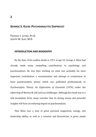 2	
  
GEORGE	
  S.	
  KLEIN:	
  PSYCHOANALYTIC	
  EMPIRICIST	
  
FREDERIC	
  J.	
  LEVINE,	
  PH.D.
JOSEPH	
  W.	
  SLAP,	
  M.D.	
  
INTRODUCTION	
  AND	
  BIOGRAPHY	
  
By	
  the	
  time	
  of	
  his	
  sudden	
  death	
  in	
  1971	
  at	
  age	
  53,	
  George	
  S.	
  Klein	
  had	
  
already	
   made	
   many	
   compelling	
   contributions	
   to	
   psychology	
   and	
  
psychoanalysis.	
   He	
   was	
   then	
   working	
   on	
   what	
   was	
   probably	
   his	
   most	
  
important	
   contribution,	
   a	
   reexamination	
   and	
   attempt	
   at	
   restatement	
   of	
  
basic	
   psychoanalytic	
   theory	
   which	
   was	
   published	
   posthumously	
   as	
  
Psychoanalytic	
   Theory:	
   An	
   Exploration	
   of	
   Essentials	
   (1976)	
   under	
   the	
  
editorship	
  of	
  Merton	
  M.	
  Gill	
  and	
  Leo	
  Goldberger.	
  Although	
  this	
  book	
  was	
  in	
  a	
  
still	
   incomplete	
   form,	
   many	
   consider	
   that	
   its	
   daring	
   sweep	
   and	
   powerful	
  
insights	
  will	
  have	
  an	
  enduring	
  impact	
  on	
  psychoanalysis.	
  
That	
   Klein	
   was	
   a	
   man	
   of	
   great	
   personal	
   magnetism,	
   energy,	
   and	
  
leadership	
   ability,	
   as	
   well	
   as	
   a	
   scientist	
   and	
   theoretician,	
   is	
   given	
   ample	
  
 