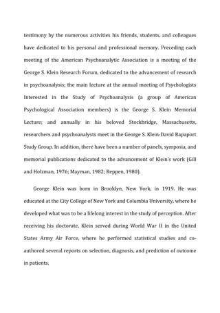 testimony	
  by	
  the	
  numerous	
  activities	
  his	
  friends,	
  students,	
  and	
  colleagues	
  
have	
   dedicated	
   to	
   his	
   personal	
   and	
   professional	
   memory.	
   Preceding	
   each	
  
meeting	
   of	
   the	
   American	
   Psychoanalytic	
   Association	
   is	
   a	
   meeting	
   of	
   the	
  
George	
  S.	
  Klein	
  Research	
  Forum,	
  dedicated	
  to	
  the	
  advancement	
  of	
  research	
  
in	
  psychoanalysis;	
  the	
  main	
  lecture	
  at	
  the	
  annual	
  meeting	
  of	
  Psychologists	
  
Interested	
   in	
   the	
   Study	
   of	
   Psychoanalysis	
   (a	
   group	
   of	
   American	
  
Psychological	
   Association	
   members)	
   is	
   the	
   George	
   S.	
   Klein	
   Memorial	
  
Lecture;	
   and	
   annually	
   in	
   his	
   beloved	
   Stockbridge,	
   Massachusetts,	
  
researchers	
  and	
  psychoanalysts	
  meet	
  in	
  the	
  George	
  S.	
  Klein-­‐David	
  Rapaport	
  
Study	
  Group.	
  In	
  addition,	
  there	
  have	
  been	
  a	
  number	
  of	
  panels,	
  symposia,	
  and	
  
memorial	
  publications	
  dedicated	
  to	
  the	
  advancement	
  of	
  Klein’s	
  work	
  (Gill	
  
and	
  Holzman,	
  1976;	
  Mayman,	
  1982;	
  Reppen,	
  1980).	
  
George	
   Klein	
   was	
   born	
   in	
   Brooklyn,	
   New	
   York,	
   in	
   1919.	
   He	
   was	
  
educated	
  at	
  the	
  City	
  College	
  of	
  New	
  York	
  and	
  Columbia	
  University,	
  where	
  he	
  
developed	
  what	
  was	
  to	
  be	
  a	
  lifelong	
  interest	
  in	
  the	
  study	
  of	
  perception.	
  After	
  
receiving	
   his	
   doctorate,	
   Klein	
   served	
   during	
   World	
   War	
   II	
   in	
   the	
   United	
  
States	
   Army	
   Air	
   Force,	
   where	
   he	
   performed	
   statistical	
   studies	
   and	
   co-­‐
authored	
  several	
  reports	
  on	
  selection,	
  diagnosis,	
  and	
  prediction	
  of	
  outcome	
  
in	
  patients.	
  
 