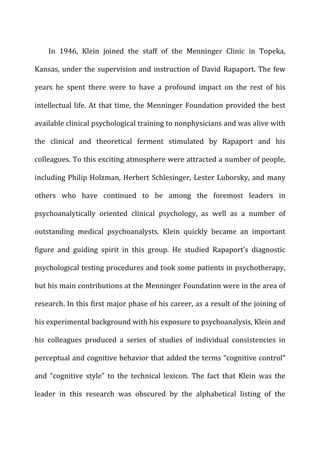 In	
   1946,	
   Klein	
   joined	
   the	
   staff	
   of	
   the	
   Menninger	
   Clinic	
   in	
   Topeka,	
  
Kansas,	
  under	
  the	
  supervision	
  and	
  instruction	
  of	
  David	
  Rapaport.	
  The	
  few	
  
years	
   he	
   spent	
   there	
   were	
   to	
   have	
   a	
   profound	
   impact	
   on	
   the	
   rest	
   of	
   his	
  
intellectual	
  life.	
  At	
  that	
  time,	
  the	
  Menninger	
  Foundation	
  provided	
  the	
  best	
  
available	
  clinical	
  psychological	
  training	
  to	
  nonphysicians	
  and	
  was	
  alive	
  with	
  
the	
   clinical	
   and	
   theoretical	
   ferment	
   stimulated	
   by	
   Rapaport	
   and	
   his	
  
colleagues.	
  To	
  this	
  exciting	
  atmosphere	
  were	
  attracted	
  a	
  number	
  of	
  people,	
  
including	
  Philip	
  Holzman,	
  Herbert	
  Schlesinger,	
  Lester	
  Luborsky,	
  and	
  many	
  
others	
   who	
   have	
   continued	
   to	
   be	
   among	
   the	
   foremost	
   leaders	
   in	
  
psychoanalytically	
   oriented	
   clinical	
   psychology,	
   as	
   well	
   as	
   a	
   number	
   of	
  
outstanding	
   medical	
   psychoanalysts.	
   Klein	
   quickly	
   became	
   an	
   important	
  
figure	
   and	
   guiding	
   spirit	
   in	
   this	
   group.	
   He	
   studied	
   Rapaport’s	
   diagnostic	
  
psychological	
  testing	
  procedures	
  and	
  took	
  some	
  patients	
  in	
  psychotherapy,	
  
but	
  his	
  main	
  contributions	
  at	
  the	
  Menninger	
  Foundation	
  were	
  in	
  the	
  area	
  of	
  
research.	
  In	
  this	
  first	
  major	
  phase	
  of	
  his	
  career,	
  as	
  a	
  result	
  of	
  the	
  joining	
  of	
  
his	
  experimental	
  background	
  with	
  his	
  exposure	
  to	
  psychoanalysis,	
  Klein	
  and	
  
his	
   colleagues	
   produced	
   a	
   series	
   of	
   studies	
   of	
   individual	
   consistencies	
   in	
  
perceptual	
  and	
  cognitive	
  behavior	
  that	
  added	
  the	
  terms	
  “cognitive	
  control”	
  
and	
   “cognitive	
   style”	
   to	
   the	
   technical	
   lexicon.	
   The	
   fact	
   that	
   Klein	
   was	
   the	
  
leader	
   in	
   this	
   research	
   was	
   obscured	
   by	
   the	
   alphabetical	
   listing	
   of	
   the	
  
 