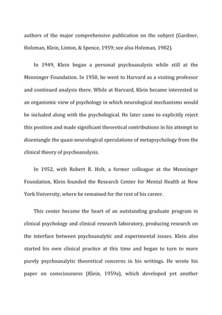 authors	
   of	
   the	
   major	
   comprehensive	
   publication	
   on	
   the	
   subject	
   (Gardner,	
  
Holzman,	
  Klein,	
  Linton,	
  &	
  Spence,	
  1959;	
  see	
  also	
  Holzman,	
  1982).	
  
In	
   1949,	
   Klein	
   began	
   a	
   personal	
   psychoanalysis	
   while	
   still	
   at	
   the	
  
Menninger	
  Foundation.	
  In	
  1950,	
  he	
  went	
  to	
  Harvard	
  as	
  a	
  visiting	
  professor	
  
and	
  continued	
  analysis	
  there.	
  While	
  at	
  Harvard,	
  Klein	
  became	
  interested	
  in	
  
an	
  organismic	
  view	
  of	
  psychology	
  in	
  which	
  neurological	
  mechanisms	
  would	
  
be	
  included	
  along	
  with	
  the	
  psychological.	
  He	
  later	
  came	
  to	
  explicitly	
  reject	
  
this	
  position	
  and	
  made	
  significant	
  theoretical	
  contributions	
  in	
  his	
  attempt	
  to	
  
disentangle	
  the	
  quasi-­‐neurological	
  speculations	
  of	
  metapsychology	
  from	
  the	
  
clinical	
  theory	
  of	
  psychoanalysis.	
  
In	
   1952,	
   with	
   Robert	
   R.	
   Holt,	
   a	
   former	
   colleague	
   at	
   the	
   Menninger	
  
Foundation,	
   Klein	
   founded	
   the	
   Research	
   Center	
   for	
   Mental	
   Health	
   at	
   New	
  
York	
  University,	
  where	
  he	
  remained	
  for	
  the	
  rest	
  of	
  his	
  career.	
  
This	
   center	
   became	
   the	
   heart	
   of	
   an	
   outstanding	
   graduate	
   program	
   in	
  
clinical	
  psychology	
  and	
  clinical	
  research	
  laboratory,	
  producing	
  research	
  on	
  
the	
   interface	
   between	
   psychoanalytic	
   and	
   experimental	
   issues.	
   Klein	
   also	
  
started	
   his	
   own	
   clinical	
   practice	
   at	
   this	
   time	
   and	
   began	
   to	
   turn	
   to	
   more	
  
purely	
   psychoanalytic	
   theoretical	
   concerns	
   in	
   his	
   writings.	
   He	
   wrote	
   his	
  
paper	
   on	
   consciousness	
   (Klein,	
   1959a),	
   which	
   developed	
   yet	
   another	
  
 