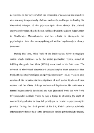 perspective	
  on	
  the	
  ways	
  in	
  which	
  ego	
  processing	
  of	
  perceptual	
  and	
  cognitive	
  
data	
  can	
  vary	
  independently	
  of	
  drives	
  and	
  needs,	
  and	
  began	
  to	
  develop	
  his	
  
theoretical	
   critique	
   of	
   the	
   psychoanalytic	
   drive	
   theory.	
   His	
   clinical	
  
experience	
  broadened	
  as	
  he	
  became	
  affiliated	
  with	
  the	
  Austen	
  Riggs	
  Center	
  
in	
   Stockbridge,	
   Massachusetts,	
   and	
   his	
   efforts	
   to	
   distinguish	
   the	
  
psychological	
   from	
   the	
   metapsychological	
   within	
   psychoanalytic	
   theory	
  
increased.	
  
During	
   this	
   time,	
   Klein	
   founded	
   the	
   Psychological	
   Issues	
   monograph	
  
series,	
   which	
   continues	
   to	
   be	
   the	
   major	
   publication	
   vehicle	
   aimed	
   at	
  
fulfilling	
   the	
   goals	
   that	
   Klein	
   (1959b)	
   enunciated	
   in	
   his	
   first	
   issue:	
   “To	
  
develop	
   its	
   theoretical	
   potentialities	
   psychoanalysis	
   must	
   scrutinize	
   data	
  
from	
  all	
  fields	
  of	
  psychological	
  and	
  psychiatric	
  inquiry”	
  (pp.	
  iii-­‐iv).	
  Klein	
  also	
  
continued	
   his	
   experimental	
   investigations	
   of	
   such	
   varied	
   fields	
   as	
   dream	
  
content	
  and	
  the	
  effects	
  of	
  drugs	
  and	
  cultural	
  deprivation.	
  He	
  undertook	
  a	
  
formal	
   psychoanalytic	
   education	
   and	
   was	
   graduated	
   from	
   the	
   New	
   York	
  
Psychoanalytic	
   Institute.	
   There	
   he	
   was	
   a	
   leader	
   in	
   obtaining	
   the	
   right	
   of	
  
nonmedical	
   graduates	
   to	
   have	
   full	
   privileges	
   to	
   conduct	
   a	
   psychoanalytic	
  
practice.	
   During	
   this	
   final	
   period	
   of	
   his	
   life,	
   Klein’s	
   primary	
   scholarly	
  
interests	
  moved	
  more	
  fully	
  in	
  the	
  direction	
  of	
  clinical	
  psychoanalytic	
  theory,	
  
 