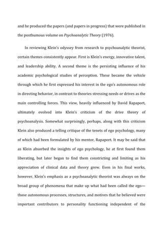 and	
  he	
  produced	
  the	
  papers	
  (and	
  papers	
  in	
  progress)	
  that	
  were	
  published	
  in	
  
the	
  posthumous	
  volume	
  on	
  Psychoanalytic	
  Theory	
  (1976).	
  
In	
  reviewing	
  Klein’s	
  odyssey	
  from	
  research	
  to	
  psychoanalytic	
  theorist,	
  
certain	
  themes	
  consistently	
  appear.	
  First	
  is	
  Klein’s	
  energy,	
  innovative	
  talent,	
  
and	
   leadership	
   ability.	
   A	
   second	
   theme	
   is	
   the	
   persisting	
   influence	
   of	
   his	
  
academic	
   psychological	
   studies	
   of	
   perception.	
   These	
   became	
   the	
   vehicle	
  
through	
  which	
  he	
  first	
  expressed	
  his	
  interest	
  in	
  the	
  ego’s	
  autonomous	
  role	
  
in	
  directing	
  behavior,	
  in	
  contrast	
  to	
  theories	
  stressing	
  needs	
  or	
  drives	
  as	
  the	
  
main	
   controlling	
   forces.	
   This	
   view,	
   heavily	
   influenced	
   by	
   David	
   Rapaport,	
  
ultimately	
   evolved	
   into	
   Klein’s	
   criticism	
   of	
   the	
   drive	
   theory	
   of	
  
psychoanalysis.	
   Somewhat	
   surprisingly,	
   perhaps,	
   along	
   with	
   this	
   criticism	
  
Klein	
  also	
  produced	
  a	
  telling	
  critique	
  of	
  the	
  tenets	
  of	
  ego	
  psychology,	
  many	
  
of	
  which	
  had	
  been	
  formulated	
  by	
  his	
  mentor,	
  Rapaport.	
  It	
  may	
  be	
  said	
  that	
  
as	
   Klein	
   absorbed	
   the	
   insights	
   of	
   ego	
   psychology,	
   he	
   at	
   first	
   found	
   them	
  
liberating,	
   but	
   later	
   began	
   to	
   find	
   them	
   constricting	
   and	
   limiting	
   as	
   his	
  
appreciation	
   of	
   clinical	
   data	
   and	
   theory	
   grew.	
   Even	
   in	
   his	
   final	
   works,	
  
however,	
  Klein’s	
  emphasis	
  as	
  a	
  psychoanalytic	
  theorist	
  was	
  always	
  on	
  the	
  
broad	
  group	
  of	
  phenomena	
  that	
  make	
  up	
  what	
  had	
  been	
  called	
  the	
  ego—
those	
  autonomous	
  processes,	
  structures,	
  and	
  motives	
  that	
  he	
  believed	
  were	
  
important	
   contributors	
   to	
   personality	
   functioning	
   independent	
   of	
   the	
  
 