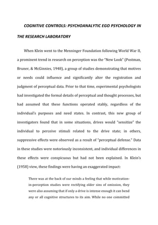 COGNITIVE	
  CONTROLS:	
  PSYCHOANALYTIC	
  EGO	
  PSYCHOLOGY	
  IN	
  
THE	
  RESEARCH	
  LABORATORY	
  
When	
  Klein	
  went	
  to	
  the	
  Menninger	
  Foundation	
  following	
  World	
  War	
  II,	
  
a	
  prominent	
  trend	
  in	
  research	
  on	
  perception	
  was	
  the	
  “New	
  Look”	
  (Postman,	
  
Bruner,	
  &	
  McGinnies,	
  1948),	
  a	
  group	
  of	
  studies	
  demonstrating	
  that	
  motives	
  
or	
   needs	
   could	
   influence	
   and	
   significantly	
   alter	
   the	
   registration	
   and	
  
judgment	
  of	
  perceptual	
  data.	
  Prior	
  to	
  that	
  time,	
  experimental	
  psychologists	
  
had	
  investigated	
  the	
  formal	
  details	
  of	
  perceptual	
  and	
  thought	
  processes,	
  but	
  
had	
   assumed	
   that	
   these	
   functions	
   operated	
   stably,	
   regardless	
   of	
   the	
  
individual’s	
   purposes	
   and	
   need	
   states.	
   In	
   contrast,	
   this	
   new	
   group	
   of	
  
investigators	
   found	
   that	
   in	
   some	
   situations,	
   drives	
   would	
   “sensitize”	
   the	
  
individual	
   to	
   perceive	
   stimuli	
   related	
   to	
   the	
   drive	
   state;	
   in	
   others,	
  
suppressive	
  effects	
  were	
  observed	
  as	
  a	
  result	
  of	
  “perceptual	
  defense.”	
  Data	
  
in	
  these	
  studies	
  were	
  notoriously	
  inconsistent,	
  and	
  individual	
  differences	
  in	
  
these	
   effects	
   were	
   conspicuous	
   but	
   had	
   not	
   been	
   explained.	
   In	
   Klein’s	
  
(1958)	
  view,	
  these	
  findings	
  were	
  having	
  an	
  exaggerated	
  impact:	
  
There	
  was	
  at	
  the	
  back	
  of	
  our	
  minds	
  a	
  feeling	
  that	
  while	
  motivation-­‐
in-­‐perception	
   studies	
   were	
   rectifying	
   older	
   sins	
   of	
   omission,	
   they	
  
were	
  also	
  assuming	
  that	
  if	
  only	
  a	
  drive	
  is	
  intense	
  enough	
  it	
  can	
  bend	
  
any	
  or	
  all	
  cognitive	
  structures	
  to	
  its	
  aim.	
  While	
  no	
  one	
  committed	
  
 