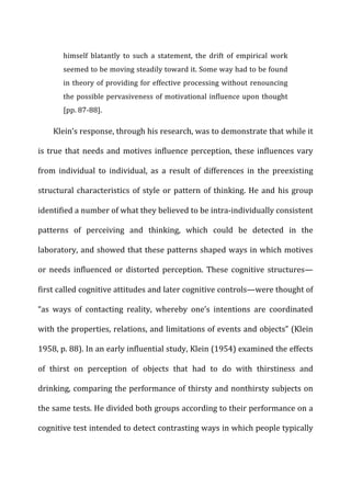 himself	
   blatantly	
   to	
   such	
   a	
   statement,	
   the	
   drift	
   of	
   empirical	
   work	
  
seemed	
  to	
  be	
  moving	
  steadily	
  toward	
  it.	
  Some	
  way	
  had	
  to	
  be	
  found	
  
in	
  theory	
  of	
  providing	
  for	
  effective	
  processing	
  without	
  renouncing	
  
the	
  possible	
  pervasiveness	
  of	
  motivational	
  influence	
  upon	
  thought	
  
[pp.	
  87-­‐88].	
  
Klein’s	
  response,	
  through	
  his	
  research,	
  was	
  to	
  demonstrate	
  that	
  while	
  it	
  
is	
  true	
  that	
  needs	
  and	
  motives	
  influence	
  perception,	
  these	
  influences	
  vary	
  
from	
   individual	
   to	
   individual,	
   as	
   a	
   result	
   of	
   differences	
   in	
   the	
   preexisting	
  
structural	
  characteristics	
  of	
  style	
  or	
  pattern	
  of	
  thinking.	
  He	
  and	
  his	
  group	
  
identified	
  a	
  number	
  of	
  what	
  they	
  believed	
  to	
  be	
  intra-­‐individually	
  consistent	
  
patterns	
   of	
   perceiving	
   and	
   thinking,	
   which	
   could	
   be	
   detected	
   in	
   the	
  
laboratory,	
  and	
  showed	
  that	
  these	
  patterns	
  shaped	
  ways	
  in	
  which	
  motives	
  
or	
   needs	
   influenced	
   or	
   distorted	
   perception.	
   These	
   cognitive	
   structures—
first	
  called	
  cognitive	
  attitudes	
  and	
  later	
  cognitive	
  controls—were	
  thought	
  of	
  
“as	
   ways	
   of	
   contacting	
   reality,	
   whereby	
   one’s	
   intentions	
   are	
   coordinated	
  
with	
  the	
  properties,	
  relations,	
  and	
  limitations	
  of	
  events	
  and	
  objects”	
  (Klein	
  
1958,	
  p.	
  88).	
  In	
  an	
  early	
  influential	
  study,	
  Klein	
  (1954)	
  examined	
  the	
  effects	
  
of	
   thirst	
   on	
   perception	
   of	
   objects	
   that	
   had	
   to	
   do	
   with	
   thirstiness	
   and	
  
drinking,	
  comparing	
  the	
  performance	
  of	
  thirsty	
  and	
  nonthirsty	
  subjects	
  on	
  
the	
  same	
  tests.	
  He	
  divided	
  both	
  groups	
  according	
  to	
  their	
  performance	
  on	
  a	
  
cognitive	
  test	
  intended	
  to	
  detect	
  contrasting	
  ways	
  in	
  which	
  people	
  typically	
  
 