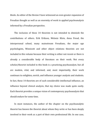 Books.	
  As	
  editor	
  of	
  the	
  Review	
  I	
  have	
  witnessed	
  an	
  even	
  greater	
  expansion	
  of	
  
Freudian	
  thought	
  as	
  well	
  as	
  an	
  enormity	
  of	
  work	
  in	
  applied	
  psychoanalysis	
  
informed	
  by	
  a	
  Freudian	
  perspective.	
  
The	
   inclusion	
   of	
   these	
   14	
   theorists	
   is	
   not	
   intended	
   to	
   diminish	
   the	
  
contributions	
   of	
   others.	
   Erik	
   Erikson,	
   Melanie	
   Klein,	
   Anna	
   Freud,	
   the	
  
interpersonal	
   school,	
   many	
   mainstream	
   Freudians,	
   the	
   major	
   ego	
  
psychologists,	
   Winnicott	
   and	
   other	
   object	
   relations	
   theorists	
   are	
   not	
  
included	
  in	
  this	
  volume	
  because	
  their	
  writing	
  is	
  either	
  not	
  recent	
  or	
  there	
  is	
  
already	
   a	
   considerable	
   body	
   of	
   literature	
   on	
   their	
   work.	
   Not	
   every	
  
scholar/theorist	
  included	
  in	
  this	
  book	
  is	
  a	
  practicing	
  psychoanalyst,	
  but	
  all	
  
are	
   modem,	
   vital,	
   and	
   informed;	
   and,	
   most	
   importantly,	
   their	
   work	
  
continues	
  to	
  enlighten,	
  enrich,	
  and	
  influence	
  younger	
  analysts	
  and	
  students.	
  
In	
  fact,	
  these	
  14	
  theorists	
  are	
  of	
  such	
  considerable	
  intellectual	
  influence,	
  an	
  
influence	
   beyond	
   clinical	
   analysis,	
   that	
   my	
   choice	
   was	
   made	
   quite	
   easily.	
  
Each	
  theorist	
  provides	
  a	
  unique	
  vision	
  of	
  contemporary	
  psychoanalysis	
  that	
  
should	
  endure	
  for	
  some	
  time.	
  
In	
   most	
   instances,	
   the	
   author	
   of	
   the	
   chapter	
   on	
   the	
   psychoanalytic	
  
theorist	
  has	
  known	
  the	
  theorist	
  about	
  whom	
  they	
  write	
  or	
  has	
  been	
  deeply	
  
involved	
  in	
  their	
  work	
  as	
  a	
  part	
  of	
  their	
  own	
  professional	
  life.	
  In	
  one	
  case,	
  
 