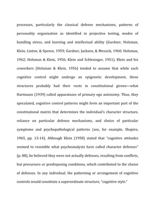 processes,	
   particularly	
   the	
   classical	
   defense	
   mechanisms,	
   patterns	
   of	
  
personality	
   organization	
   as	
   identified	
   in	
   projective	
   testing,	
   modes	
   of	
  
handling	
   stress,	
   and	
   learning	
   and	
   intellectual	
   ability	
   (Gardner,	
   Holzman,	
  
Klein,	
  Linton,	
  &	
  Spence,	
  1959;	
  Gardner,	
  Jackson,	
  &	
  Messick,	
  1960;	
  Holzman,	
  
1962;	
  Holzman	
  &	
  Klein,	
  1956;	
  Klein	
  and	
  Schlesinger,	
  1951).	
  Klein	
  and	
  his	
  
coworkers	
   (Holzman	
   &	
   Klein,	
   1956)	
   tended	
   to	
   assume	
   that	
   while	
   each	
  
cognitive	
   control	
   might	
   undergo	
   an	
   epigenetic	
   development,	
   these	
  
structures	
   probably	
   had	
   their	
   roots	
   in	
   constitutional	
   givens—what	
  
Hartmann	
  (1939)	
  called	
  apparatuses	
  of	
  primary	
  ego	
  autonomy.	
  Thus,	
  they	
  
speculated,	
  cognitive	
  control	
  patterns	
  might	
  form	
  an	
  important	
  part	
  of	
  the	
  
constitutional	
   matrix	
   that	
   determines	
   the	
   individual’s	
   character	
   structure,	
  
reliance	
   on	
   particular	
   defense	
   mechanisms,	
   and	
   choice	
   of	
   particular	
  
symptoms	
   and	
   psychopathological	
   patterns	
   (see,	
   for	
   example,	
   Shapiro,	
  
1965,	
   pp.	
   13-­‐14).	
   Although	
   Klein	
   (1958)	
   stated	
   that	
   “cognitive	
   attitudes	
  
seemed	
   to	
   resemble	
   what	
   psychoanalysts	
   have	
   called	
   character	
   defenses”	
  
(p.	
  88),	
  he	
  believed	
  they	
  were	
  not	
  actually	
  defenses,	
  resulting	
  from	
  conflicts,	
  
but	
  precursors	
  or	
  predisposing	
  conditions,	
  which	
  contributed	
  to	
  the	
  choice	
  
of	
   defenses.	
   In	
   any	
   individual,	
   the	
   patterning	
   or	
   arrangement	
   of	
   cognitive	
  
controls	
  would	
  constitute	
  a	
  superordinate	
  structure,	
  “cognitive	
  style.”	
  
 