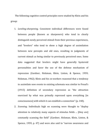The	
  following	
  cognitive	
  control	
  principles	
  were	
  studied	
  by	
  Klein	
  and	
  his	
  
group:	
  
1. Leveling-­‐sharpening.	
   Consistent	
   individual	
   differences	
   were	
   found	
  
between	
   people	
   (known	
   as	
   sharpeners)	
   who	
   tend	
   to	
   clearly	
  
distinguish	
  newly	
  perceived	
  stimuli	
  from	
  their	
  previous	
  experiences,	
  
and	
   “levelers”	
   who	
   tend	
   to	
   show	
   a	
   high	
   degree	
   of	
   assimilation	
  
between	
   new	
   percepts	
   and	
   old	
   ones,	
   resulting	
   in	
   judgments	
   of	
  
current	
  stimuli	
  as	
  being	
  similar	
  to	
  previously	
  perceived	
  ones.	
  Some	
  
data	
   suggested	
   that	
   levelers	
   might	
   have	
   generally	
   hysteroid	
  
personalities	
   and	
   favor	
   the	
   use	
   of	
   the	
   defense	
   mechanism	
   of	
  
repression	
   (Gardner,	
   Holzman,	
   Klein,	
   Linton,	
   &	
   Spence,	
   1959;	
  
Holzman,	
  1962).	
  Klein	
  and	
  his	
  co-­‐workers	
  reasoned	
  that	
  a	
  tendency	
  
to	
  assimilate	
  new	
  events	
  to	
  existing	
  schemata	
  was	
  similar	
  to	
  Freud’s	
  
(1915)	
   definition	
   of	
   secondary	
   repression	
   as	
   “the	
   attraction	
  
exercised	
   by	
   what	
   was	
   primally	
   repressed	
   upon	
   everything	
   [in	
  
consciousness]	
  with	
  which	
  it	
  can	
  establish	
  a	
  connection”	
  (p.	
  148).	
  
2. Scanning.	
   Individuals	
   high	
   on	
   scanning	
   were	
   thought	
   to	
   “deploy	
  
attention	
   to	
   relatively	
   many	
   aspects	
   of	
   stimulus	
   fields	
   ...	
   [they	
   are]	
  
constantly	
   scanning	
   the	
   field”	
   (Gardner,	
   Holzman,	
   Klein,	
   Linton,	
   &	
  
Spence,	
  1959,	
  p.	
  47)	
  and	
  were	
  also	
  said	
  to	
  “narrow	
  awareness	
  and	
  
 