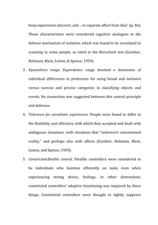 keep	
  experiences	
  discreet;	
  and	
  ...	
  to	
  separate	
  affect	
  from	
  idea”	
  (p.	
  46).	
  
These	
   characteristics	
   were	
   considered	
   cognitive	
   analogues	
   to	
   the	
  
defense	
  mechanism	
  of	
  isolation,	
  which	
  was	
  found	
  to	
  be	
  correlated	
  to	
  
scanning	
   in	
   some	
   people,	
   as	
   rated	
   in	
   the	
   Rorschach	
   test	
   (Gardner,	
  
Holzman,	
  Klein,	
  Linton,	
  &	
  Spence,	
  1959).	
  
3. Equivalence	
   range.	
   Equivalence	
   range	
   denoted	
   a	
   dimension	
   of	
  
individual	
   differences	
   in	
   preference	
   for	
   using	
   broad	
   and	
   inclusive	
  
versus	
   narrow	
   and	
   precise	
   categories	
   in	
   classifying	
   objects	
   and	
  
events.	
  No	
  connection	
  was	
  suggested	
  between	
  this	
  control	
  principle	
  
and	
  defenses.	
  
4. Tolerance	
  for	
  unrealistic	
  experiences.	
  People	
  were	
  found	
  to	
  differ	
  in	
  
the	
  flexibility	
  and	
  efficiency	
  with	
  which	
  they	
  accepted	
  and	
  dealt	
  with	
  
ambiguous	
  situations,	
  with	
  situations	
  that	
  “controvert	
  conventional	
  
reality,”	
   and	
   perhaps	
   also	
   with	
   affects	
   (Gardner,	
   Holzman,	
   Klein,	
  
Linton,	
  and	
  Spence,	
  1959).	
  
5. Constricted-­‐flexible	
   control.	
   Flexible	
   controllers	
   were	
   considered	
   to	
  
be	
   individuals	
   who	
   function	
   efficiently	
   on	
   tasks	
   even	
   when	
  
experiencing	
   strong	
   drives,	
   feelings,	
   or	
   other	
   distractions;	
  
constricted	
  controllers’	
  adaptive	
  functioning	
  was	
  impaired	
  by	
  these	
  
things.	
   Constricted	
   controllers	
   were	
   thought	
   to	
   tightly	
   suppress	
  
 