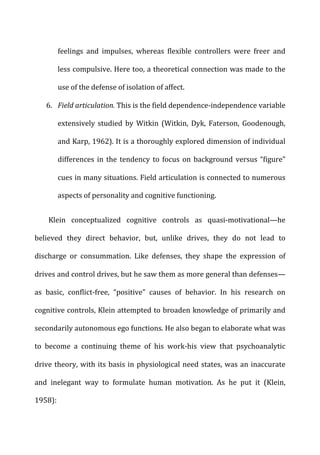 feelings	
   and	
   impulses,	
   whereas	
   flexible	
   controllers	
   were	
   freer	
   and	
  
less	
  compulsive.	
  Here	
  too,	
  a	
  theoretical	
  connection	
  was	
  made	
  to	
  the	
  
use	
  of	
  the	
  defense	
  of	
  isolation	
  of	
  affect.	
  
6. Field	
  articulation.	
  This	
  is	
  the	
  field	
  dependence-­‐independence	
  variable	
  
extensively	
   studied	
   by	
   Witkin	
   (Witkin,	
   Dyk,	
   Faterson,	
   Goodenough,	
  
and	
  Karp,	
  1962).	
  It	
  is	
  a	
  thoroughly	
  explored	
  dimension	
  of	
  individual	
  
differences	
  in	
  the	
  tendency	
  to	
  focus	
  on	
  background	
  versus	
  “figure”	
  
cues	
  in	
  many	
  situations.	
  Field	
  articulation	
  is	
  connected	
  to	
  numerous	
  
aspects	
  of	
  personality	
  and	
  cognitive	
  functioning.	
  
Klein	
   conceptualized	
   cognitive	
   controls	
   as	
   quasi-­‐motivational—he	
  
believed	
   they	
   direct	
   behavior,	
   but,	
   unlike	
   drives,	
   they	
   do	
   not	
   lead	
   to	
  
discharge	
   or	
   consummation.	
   Like	
   defenses,	
   they	
   shape	
   the	
   expression	
   of	
  
drives	
  and	
  control	
  drives,	
  but	
  he	
  saw	
  them	
  as	
  more	
  general	
  than	
  defenses—
as	
   basic,	
   conflict-­‐free,	
   “positive”	
   causes	
   of	
   behavior.	
   In	
   his	
   research	
   on	
  
cognitive	
  controls,	
  Klein	
  attempted	
  to	
  broaden	
  knowledge	
  of	
  primarily	
  and	
  
secondarily	
  autonomous	
  ego	
  functions.	
  He	
  also	
  began	
  to	
  elaborate	
  what	
  was	
  
to	
   become	
   a	
   continuing	
   theme	
   of	
   his	
   work-­‐his	
   view	
   that	
   psychoanalytic	
  
drive	
  theory,	
  with	
  its	
  basis	
  in	
  physiological	
  need	
  states,	
  was	
  an	
  inaccurate	
  
and	
   inelegant	
   way	
   to	
   formulate	
   human	
   motivation.	
   As	
   he	
   put	
   it	
   (Klein,	
  
1958):	
  
 