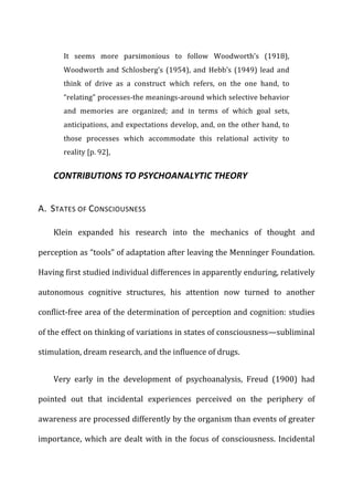 It	
   seems	
   more	
   parsimonious	
   to	
   follow	
   Woodworth’s	
   (1918),	
  
Woodworth	
  and	
  Schlosberg’s	
  (1954),	
  and	
  Hebb’s	
  (1949)	
  lead	
  and	
  
think	
   of	
   drive	
   as	
   a	
   construct	
   which	
   refers,	
   on	
   the	
   one	
   hand,	
   to	
  
“relating”	
  processes-­‐the	
  meanings-­‐around	
  which	
  selective	
  behavior	
  
and	
   memories	
   are	
   organized;	
   and	
   in	
   terms	
   of	
   which	
   goal	
   sets,	
  
anticipations,	
  and	
  expectations	
  develop,	
  and,	
  on	
  the	
  other	
  hand,	
  to	
  
those	
   processes	
   which	
   accommodate	
   this	
   relational	
   activity	
   to	
  
reality	
  [p.	
  92],	
  
CONTRIBUTIONS	
  TO	
  PSYCHOANALYTIC	
  THEORY	
  
A.	
  	
  STATES	
  OF	
  CONSCIOUSNESS	
  
Klein	
   expanded	
   his	
   research	
   into	
   the	
   mechanics	
   of	
   thought	
   and	
  
perception	
  as	
  “tools”	
  of	
  adaptation	
  after	
  leaving	
  the	
  Menninger	
  Foundation.	
  
Having	
  first	
  studied	
  individual	
  differences	
  in	
  apparently	
  enduring,	
  relatively	
  
autonomous	
   cognitive	
   structures,	
   his	
   attention	
   now	
   turned	
   to	
   another	
  
conflict-­‐free	
  area	
  of	
  the	
  determination	
  of	
  perception	
  and	
  cognition:	
  studies	
  
of	
  the	
  effect	
  on	
  thinking	
  of	
  variations	
  in	
  states	
  of	
  consciousness—subliminal	
  
stimulation,	
  dream	
  research,	
  and	
  the	
  influence	
  of	
  drugs.	
  
Very	
   early	
   in	
   the	
   development	
   of	
   psychoanalysis,	
   Freud	
   (1900)	
   had	
  
pointed	
   out	
   that	
   incidental	
   experiences	
   perceived	
   on	
   the	
   periphery	
   of	
  
awareness	
  are	
  processed	
  differently	
  by	
  the	
  organism	
  than	
  events	
  of	
  greater	
  
importance,	
  which	
  are	
  dealt	
  with	
  in	
  the	
  focus	
  of	
  consciousness.	
  Incidental	
  
 
