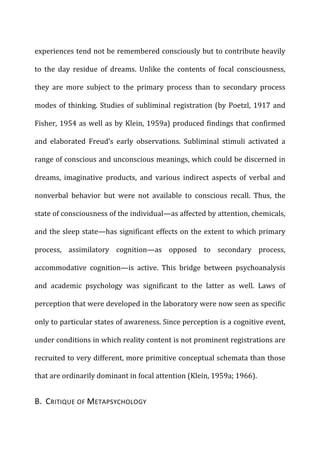 experiences	
  tend	
  not	
  be	
  remembered	
  consciously	
  but	
  to	
  contribute	
  heavily	
  
to	
   the	
   day	
   residue	
   of	
   dreams.	
   Unlike	
   the	
   contents	
   of	
   focal	
   consciousness,	
  
they	
   are	
   more	
   subject	
   to	
   the	
   primary	
   process	
   than	
   to	
   secondary	
   process	
  
modes	
  of	
  thinking.	
  Studies	
  of	
  subliminal	
  registration	
  (by	
  Poetzl,	
  1917	
  and	
  
Fisher,	
  1954	
  as	
  well	
  as	
  by	
  Klein,	
  1959a)	
  produced	
  findings	
  that	
  confirmed	
  
and	
   elaborated	
   Freud’s	
   early	
   observations.	
   Subliminal	
   stimuli	
   activated	
   a	
  
range	
  of	
  conscious	
  and	
  unconscious	
  meanings,	
  which	
  could	
  be	
  discerned	
  in	
  
dreams,	
   imaginative	
   products,	
   and	
   various	
   indirect	
   aspects	
   of	
   verbal	
   and	
  
nonverbal	
   behavior	
   but	
   were	
   not	
   available	
   to	
   conscious	
   recall.	
   Thus,	
   the	
  
state	
  of	
  consciousness	
  of	
  the	
  individual—as	
  affected	
  by	
  attention,	
  chemicals,	
  
and	
  the	
  sleep	
  state—has	
  significant	
  effects	
  on	
  the	
  extent	
  to	
  which	
  primary	
  
process,	
   assimilatory	
   cognition—as	
   opposed	
   to	
   secondary	
   process,	
  
accommodative	
   cognition—is	
   active.	
   This	
   bridge	
   between	
   psychoanalysis	
  
and	
   academic	
   psychology	
   was	
   significant	
   to	
   the	
   latter	
   as	
   well.	
   Laws	
   of	
  
perception	
  that	
  were	
  developed	
  in	
  the	
  laboratory	
  were	
  now	
  seen	
  as	
  specific	
  
only	
  to	
  particular	
  states	
  of	
  awareness.	
  Since	
  perception	
  is	
  a	
  cognitive	
  event,	
  
under	
  conditions	
  in	
  which	
  reality	
  content	
  is	
  not	
  prominent	
  registrations	
  are	
  
recruited	
  to	
  very	
  different,	
  more	
  primitive	
  conceptual	
  schemata	
  than	
  those	
  
that	
  are	
  ordinarily	
  dominant	
  in	
  focal	
  attention	
  (Klein,	
  1959a;	
  1966).	
  
B.	
  	
  CRITIQUE	
  OF	
  METAPSYCHOLOGY	
  
 