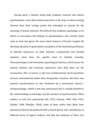 Having	
   spent	
   a	
   lifetime	
   doing	
   both	
   academic	
   research	
   and	
   clinical	
  
psychoanalytic	
  work,	
  Klein	
  found	
  many	
  flaws	
  in	
  the	
  ways	
  in	
  which	
  existing	
  
theories	
   from	
   both	
   vantage	
   points	
   had	
   attempted	
   to	
   account	
   for	
   the	
  
meanings	
  of	
  human	
  behavior.	
  He	
  believed	
  that	
  academic	
  psychology,	
  in	
  its	
  
efforts	
   to	
   encompass	
   the	
   findings	
   of	
   psychoanalysis,	
   had	
   actually	
   found	
  
ways	
   to	
   omit	
   and	
   ignore	
   the	
   most	
   salient	
   features	
   of	
   Freud’s	
   insights.	
   By	
  
directing	
  attention	
  to	
  generalized	
  conceptions	
  of	
  the	
  determining	
  influence	
  
of	
   infantile	
   experience	
   on	
   adult	
   behavior,	
   academicians	
   had	
   focused	
  
attention	
   away	
   from	
   the	
   specific	
   issue	
   of	
   infantile	
   sexuality.	
  
Phenomenological	
  and	
  humanistic	
  psychological	
  theories,	
  which	
  stress	
  the	
  
present	
   moment	
   and	
   conscious	
   experience,	
   have	
   little	
   place	
   for	
   the	
  
unconscious.	
  This,	
  of	
  course,	
  is	
  also	
  true	
  of	
  behaviorism.	
  Social	
  psychiatry	
  
stresses	
   environmental	
   rather	
   than	
   intrapsychic	
   causation.	
   But	
   Klein	
   saw	
  
classical	
   psychoanalysis	
   as	
   also	
   burdened	
   by	
   a	
   mechanistic	
   theory—
metapsychology—which	
  is	
  not	
  only	
  unnecessary	
  but	
  is	
  actually	
  harmful	
  to	
  
the	
   understanding	
   of	
   meanings	
   and	
   the	
   practice	
   of	
   psychoanalysis.	
   Other	
  
authors	
   as	
   well	
   (see	
   particularly	
   Gill,	
   1976;	
   Guntrip,	
   1969;	
   Holt,	
   1976;	
  
Schafer,	
   1968;	
   Waelder,	
   1962),	
   some	
   of	
   them	
   earlier	
   than	
   Klein,	
   have	
  
pointed	
  out	
  that	
  Freud	
  produced	
  both	
  a	
  clinical	
  theory	
  and	
  a	
  metatheory,	
  at	
  
different	
   levels	
   of	
   logical	
   analysis,	
   and	
   that	
   the	
   existence	
   of	
   these	
   two	
  
 