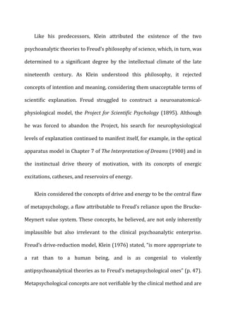 Like	
   his	
   predecessors,	
   Klein	
   attributed	
   the	
   existence	
   of	
   the	
   two	
  
psychoanalytic	
  theories	
  to	
  Freud’s	
  philosophy	
  of	
  science,	
  which,	
  in	
  turn,	
  was	
  
determined	
   to	
   a	
   significant	
   degree	
   by	
   the	
   intellectual	
   climate	
   of	
   the	
   late	
  
nineteenth	
   century.	
   As	
   Klein	
   understood	
   this	
   philosophy,	
   it	
   rejected	
  
concepts	
  of	
  intention	
  and	
  meaning,	
  considering	
  them	
  unacceptable	
  terms	
  of	
  
scientific	
   explanation.	
   Freud	
   struggled	
   to	
   construct	
   a	
   neuroanatomical-­‐
physiological	
   model,	
   the	
   Project	
  for	
  Scientific	
  Psychology	
   (1895).	
   Although	
  
he	
   was	
   forced	
   to	
   abandon	
   the	
   Project,	
   his	
   search	
   for	
   neurophysiological	
  
levels	
  of	
  explanation	
  continued	
  to	
  manifest	
  itself,	
  for	
  example,	
  in	
  the	
  optical	
  
apparatus	
  model	
  in	
  Chapter	
  7	
  of	
  The	
  Interpretation	
  of	
  Dreams	
  (1900)	
  and	
  in	
  
the	
   instinctual	
   drive	
   theory	
   of	
   motivation,	
   with	
   its	
   concepts	
   of	
   energic	
  
excitations,	
  cathexes,	
  and	
  reservoirs	
  of	
  energy.	
  
Klein	
  considered	
  the	
  concepts	
  of	
  drive	
  and	
  energy	
  to	
  be	
  the	
  central	
  flaw	
  
of	
  metapsychology,	
  a	
  flaw	
  attributable	
  to	
  Freud’s	
  reliance	
  upon	
  the	
  Brucke-­‐
Meynert	
  value	
  system.	
  These	
  concepts,	
  he	
  believed,	
  are	
  not	
  only	
  inherently	
  
implausible	
   but	
   also	
   irrelevant	
   to	
   the	
   clinical	
   psychoanalytic	
   enterprise.	
  
Freud’s	
  drive-­‐reduction	
  model,	
  Klein	
  (1976)	
  stated,	
  “is	
  more	
  appropriate	
  to	
  
a	
   rat	
   than	
   to	
   a	
   human	
   being,	
   and	
   is	
   as	
   congenial	
   to	
   violently	
  
antipsychoanalytical	
  theories	
  as	
  to	
  Freud’s	
  metapsychological	
  ones”	
  (p.	
  47).	
  
Metapsychological	
  concepts	
  are	
  not	
  verifiable	
  by	
  the	
  clinical	
  method	
  and	
  are	
  
 