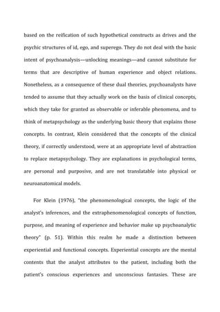 based	
  on	
  the	
  reification	
  of	
  such	
  hypothetical	
  constructs	
  as	
  drives	
  and	
  the	
  
psychic	
  structures	
  of	
  id,	
  ego,	
  and	
  superego.	
  They	
  do	
  not	
  deal	
  with	
  the	
  basic	
  
intent	
   of	
   psychoanalysis—unlocking	
   meanings—and	
   cannot	
   substitute	
   for	
  
terms	
   that	
   are	
   descriptive	
   of	
   human	
   experience	
   and	
   object	
   relations.	
  
Nonetheless,	
  as	
  a	
  consequence	
  of	
  these	
  dual	
  theories,	
  psychoanalysts	
  have	
  
tended	
  to	
  assume	
  that	
  they	
  actually	
  work	
  on	
  the	
  basis	
  of	
  clinical	
  concepts,	
  
which	
  they	
  take	
  for	
  granted	
  as	
  observable	
  or	
  inferable	
  phenomena,	
  and	
  to	
  
think	
  of	
  metapsychology	
  as	
  the	
  underlying	
  basic	
  theory	
  that	
  explains	
  those	
  
concepts.	
   In	
   contrast,	
   Klein	
   considered	
   that	
   the	
   concepts	
   of	
   the	
   clinical	
  
theory,	
  if	
  correctly	
  understood,	
  were	
  at	
  an	
  appropriate	
  level	
  of	
  abstraction	
  
to	
   replace	
   metapsychology.	
   They	
   are	
   explanations	
   in	
   psychological	
   terms,	
  
are	
   personal	
   and	
   purposive,	
   and	
   are	
   not	
   translatable	
   into	
   physical	
   or	
  
neuroanatomical	
  models.	
  
For	
   Klein	
   (1976),	
   “the	
   phenomenological	
   concepts,	
   the	
   logic	
   of	
   the	
  
analyst’s	
   inferences,	
   and	
   the	
   extraphenomenological	
   concepts	
   of	
   function,	
  
purpose,	
  and	
  meaning	
  of	
  experience	
  and	
  behavior	
  make	
  up	
  psychoanalytic	
  
theory”	
   (p.	
   51).	
   Within	
   this	
   realm	
   he	
   made	
   a	
   distinction	
   between	
  
experiential	
  and	
  functional	
  concepts.	
  Experiential	
  concepts	
  are	
  the	
  mental	
  
contents	
   that	
   the	
   analyst	
   attributes	
   to	
   the	
   patient,	
   including	
   both	
   the	
  
patient’s	
   conscious	
   experiences	
   and	
   unconscious	
   fantasies.	
   These	
   are	
  
 