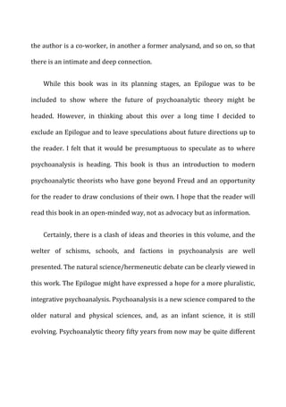the	
  author	
  is	
  a	
  co-­‐worker,	
  in	
  another	
  a	
  former	
  analysand,	
  and	
  so	
  on,	
  so	
  that	
  
there	
  is	
  an	
  intimate	
  and	
  deep	
  connection.	
  
While	
   this	
   book	
   was	
   in	
   its	
   planning	
   stages,	
   an	
   Epilogue	
   was	
   to	
   be	
  
included	
   to	
   show	
   where	
   the	
   future	
   of	
   psychoanalytic	
   theory	
   might	
   be	
  
headed.	
   However,	
   in	
   thinking	
   about	
   this	
   over	
   a	
   long	
   time	
   I	
   decided	
   to	
  
exclude	
  an	
  Epilogue	
  and	
  to	
  leave	
  speculations	
  about	
  future	
  directions	
  up	
  to	
  
the	
  reader.	
  I	
  felt	
  that	
  it	
  would	
  be	
  presumptuous	
  to	
  speculate	
  as	
  to	
  where	
  
psychoanalysis	
   is	
   heading.	
   This	
   book	
   is	
   thus	
   an	
   introduction	
   to	
   modern	
  
psychoanalytic	
  theorists	
  who	
  have	
  gone	
  beyond	
  Freud	
  and	
  an	
  opportunity	
  
for	
  the	
  reader	
  to	
  draw	
  conclusions	
  of	
  their	
  own.	
  I	
  hope	
  that	
  the	
  reader	
  will	
  
read	
  this	
  book	
  in	
  an	
  open-­‐minded	
  way,	
  not	
  as	
  advocacy	
  but	
  as	
  information.	
  
Certainly,	
  there	
  is	
  a	
  clash	
  of	
  ideas	
  and	
  theories	
  in	
  this	
  volume,	
  and	
  the	
  
welter	
   of	
   schisms,	
   schools,	
   and	
   factions	
   in	
   psychoanalysis	
   are	
   well	
  
presented.	
  The	
  natural	
  science/hermeneutic	
  debate	
  can	
  be	
  clearly	
  viewed	
  in	
  
this	
  work.	
  The	
  Epilogue	
  might	
  have	
  expressed	
  a	
  hope	
  for	
  a	
  more	
  pluralistic,	
  
integrative	
  psychoanalysis.	
  Psychoanalysis	
  is	
  a	
  new	
  science	
  compared	
  to	
  the	
  
older	
   natural	
   and	
   physical	
   sciences,	
   and,	
   as	
   an	
   infant	
   science,	
   it	
   is	
   still	
  
evolving.	
  Psychoanalytic	
  theory	
  fifty	
  years	
  from	
  now	
  may	
  be	
  quite	
  different	
  
 