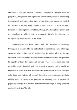 verifiable	
   in	
   the	
   psychoanalytic	
   situation.	
   Functional	
   concepts,	
   such	
   as	
  
projection,	
  introjection,	
  and	
  repression,	
  are	
  inferred	
  processes	
  connecting	
  
the	
  accessible	
  and	
  inaccessible	
  levels	
  of	
  experience,	
  and	
  cannot	
  be	
  verified	
  
in	
   the	
   clinical	
   setting.	
   They	
   “almost	
   always	
   have	
   to	
   do	
   with	
   purpose,	
  
function	
  and	
  accomplishment”	
  (Klein,	
  1976,	
  p.	
  50).	
  Using	
  these	
  conceptual	
  
tools,	
   analysts	
   are	
   able	
   to	
   observe	
   regularities	
   in	
   behavior	
   that	
   are	
   not	
  
recognized	
  by	
  other	
  students	
  of	
  the	
  mind.	
  
Psychoanalysis,	
   for	
   Klein,	
   deals	
   with	
   the	
   histories	
   of	
   meanings	
  
throughout	
   a	
   person’s	
   life.	
   He	
   understood	
   personality	
   as	
   formed	
   through	
  
syntheses	
   that	
   evolve	
   out	
   of	
   conflicts-­‐that	
   is,	
   points	
   of	
   crisis	
   in	
   the	
  
individual’s	
  life.	
  Since	
  there	
  are	
  commonalities	
  in	
  these	
  crises,	
  it	
  is	
  possible	
  
to	
   specify	
   critical	
   developmental	
   periods.	
   These	
   phenomena	
   are	
   not	
  
reducible	
   to	
   physiological	
   and	
   neurological	
   processes	
   and	
   it	
   would	
   be	
  
fallacious	
  to	
  think	
  that	
  such	
  processes	
  are	
  more	
  real	
  or	
  valid	
  as	
  scientific	
  
data,	
   than	
   observations	
   of	
   people’s	
   intentions	
   and	
   meanings.	
   As	
   Klein	
  
(1976)	
   said:	
   “Statements	
   of	
   purpose	
   or	
   meaning	
   and	
   principles	
   of	
  
physiological	
  regulation	
  are	
  two	
  mutually	
  exclusive	
  ways	
  of	
  being	
  aware	
  of	
  
our	
  bodily	
  activities”	
  (p.	
  62).	
  
 
