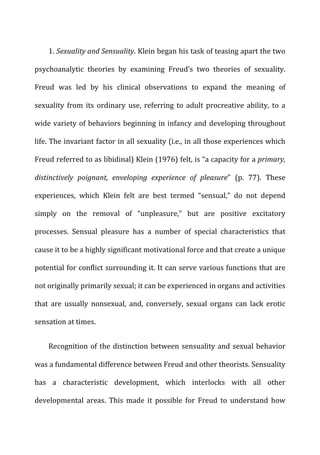 1.	
  Sexuality	
  and	
  Sensuality.	
  Klein	
  began	
  his	
  task	
  of	
  teasing	
  apart	
  the	
  two	
  
psychoanalytic	
   theories	
   by	
   examining	
   Freud’s	
   two	
   theories	
   of	
   sexuality.	
  
Freud	
   was	
   led	
   by	
   his	
   clinical	
   observations	
   to	
   expand	
   the	
   meaning	
   of	
  
sexuality	
   from	
   its	
   ordinary	
   use,	
   referring	
   to	
   adult	
   procreative	
   ability,	
   to	
   a	
  
wide	
  variety	
  of	
  behaviors	
  beginning	
  in	
  infancy	
  and	
  developing	
  throughout	
  
life.	
  The	
  invariant	
  factor	
  in	
  all	
  sexuality	
  (i.e.,	
  in	
  all	
  those	
  experiences	
  which	
  
Freud	
  referred	
  to	
  as	
  libidinal)	
  Klein	
  (1976)	
  felt,	
  is	
  “a	
  capacity	
  for	
  a	
  primary,	
  
distinctively	
   poignant,	
   enveloping	
   experience	
   of	
   pleasure”	
   (p.	
   77).	
   These	
  
experiences,	
   which	
   Klein	
   felt	
   are	
   best	
   termed	
   “sensual,”	
   do	
   not	
   depend	
  
simply	
   on	
   the	
   removal	
   of	
   “unpleasure,”	
   but	
   are	
   positive	
   excitatory	
  
processes.	
   Sensual	
   pleasure	
   has	
   a	
   number	
   of	
   special	
   characteristics	
   that	
  
cause	
  it	
  to	
  be	
  a	
  highly	
  significant	
  motivational	
  force	
  and	
  that	
  create	
  a	
  unique	
  
potential	
  for	
  conflict	
  surrounding	
  it.	
  It	
  can	
  serve	
  various	
  functions	
  that	
  are	
  
not	
  originally	
  primarily	
  sexual;	
  it	
  can	
  be	
  experienced	
  in	
  organs	
  and	
  activities	
  
that	
   are	
   usually	
   nonsexual,	
   and,	
   conversely,	
   sexual	
   organs	
   can	
   lack	
   erotic	
  
sensation	
  at	
  times.	
  
Recognition	
  of	
  the	
  distinction	
  between	
  sensuality	
  and	
  sexual	
  behavior	
  
was	
  a	
  fundamental	
  difference	
  between	
  Freud	
  and	
  other	
  theorists.	
  Sensuality	
  
has	
   a	
   characteristic	
   development,	
   which	
   interlocks	
   with	
   all	
   other	
  
developmental	
   areas.	
   This	
   made	
   it	
   possible	
   for	
   Freud	
   to	
   understand	
   how	
  
 
