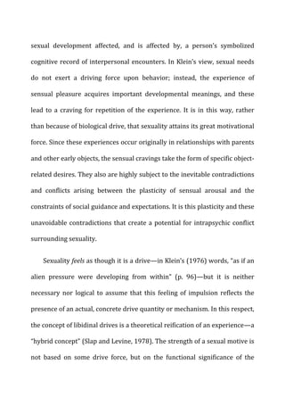 sexual	
   development	
   affected,	
   and	
   is	
   affected	
   by,	
   a	
   person’s	
   symbolized	
  
cognitive	
  record	
  of	
  interpersonal	
  encounters.	
  In	
  Klein’s	
  view,	
  sexual	
  needs	
  
do	
   not	
   exert	
   a	
   driving	
   force	
   upon	
   behavior;	
   instead,	
   the	
   experience	
   of	
  
sensual	
   pleasure	
   acquires	
   important	
   developmental	
   meanings,	
   and	
   these	
  
lead	
  to	
  a	
  craving	
  for	
  repetition	
  of	
  the	
  experience.	
  It	
  is	
  in	
  this	
  way,	
  rather	
  
than	
  because	
  of	
  biological	
  drive,	
  that	
  sexuality	
  attains	
  its	
  great	
  motivational	
  
force.	
  Since	
  these	
  experiences	
  occur	
  originally	
  in	
  relationships	
  with	
  parents	
  
and	
  other	
  early	
  objects,	
  the	
  sensual	
  cravings	
  take	
  the	
  form	
  of	
  specific	
  object-­‐
related	
  desires.	
  They	
  also	
  are	
  highly	
  subject	
  to	
  the	
  inevitable	
  contradictions	
  
and	
   conflicts	
   arising	
   between	
   the	
   plasticity	
   of	
   sensual	
   arousal	
   and	
   the	
  
constraints	
  of	
  social	
  guidance	
  and	
  expectations.	
  It	
  is	
  this	
  plasticity	
  and	
  these	
  
unavoidable	
  contradictions	
  that	
  create	
  a	
  potential	
  for	
  intrapsychic	
  conflict	
  
surrounding	
  sexuality.	
  
Sexuality	
  feels	
  as	
  though	
  it	
  is	
  a	
  drive—in	
  Klein’s	
  (1976)	
  words,	
  “as	
  if	
  an	
  
alien	
   pressure	
   were	
   developing	
   from	
   within”	
   (p.	
   96)—but	
   it	
   is	
   neither	
  
necessary	
   nor	
   logical	
   to	
   assume	
   that	
   this	
   feeling	
   of	
   impulsion	
   reflects	
   the	
  
presence	
  of	
  an	
  actual,	
  concrete	
  drive	
  quantity	
  or	
  mechanism.	
  In	
  this	
  respect,	
  
the	
  concept	
  of	
  libidinal	
  drives	
  is	
  a	
  theoretical	
  reification	
  of	
  an	
  experience—a	
  
“hybrid	
  concept”	
  (Slap	
  and	
  Levine,	
  1978).	
  The	
  strength	
  of	
  a	
  sexual	
  motive	
  is	
  
not	
   based	
   on	
   some	
   drive	
   force,	
   but	
   on	
   the	
   functional	
   significance	
   of	
   the	
  
 