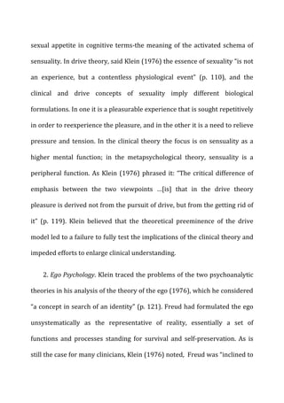 sexual	
  appetite	
  in	
  cognitive	
  terms-­‐the	
  meaning	
  of	
  the	
  activated	
  schema	
  of	
  
sensuality.	
  In	
  drive	
  theory,	
  said	
  Klein	
  (1976)	
  the	
  essence	
  of	
  sexuality	
  “is	
  not	
  
an	
   experience,	
   but	
   a	
   contentless	
   physiological	
   event”	
   (p.	
   110),	
   and	
   the	
  
clinical	
   and	
   drive	
   concepts	
   of	
   sexuality	
   imply	
   different	
   biological	
  
formulations.	
  In	
  one	
  it	
  is	
  a	
  pleasurable	
  experience	
  that	
  is	
  sought	
  repetitively	
  
in	
  order	
  to	
  reexperience	
  the	
  pleasure,	
  and	
  in	
  the	
  other	
  it	
  is	
  a	
  need	
  to	
  relieve	
  
pressure	
  and	
  tension.	
  In	
  the	
  clinical	
  theory	
  the	
  focus	
  is	
  on	
  sensuality	
  as	
  a	
  
higher	
   mental	
   function;	
   in	
   the	
   metapsychological	
   theory,	
   sensuality	
   is	
   a	
  
peripheral	
  function.	
  As	
  Klein	
  (1976)	
  phrased	
  it:	
  “The	
  critical	
  difference	
  of	
  
emphasis	
   between	
   the	
   two	
   viewpoints	
   …[is]	
   that	
   in	
   the	
   drive	
   theory	
  
pleasure	
  is	
  derived	
  not	
  from	
  the	
  pursuit	
  of	
  drive,	
  but	
  from	
  the	
  getting	
  rid	
  of	
  
it”	
   (p.	
   119).	
   Klein	
   believed	
   that	
   the	
   theoretical	
   preeminence	
   of	
   the	
   drive	
  
model	
  led	
  to	
  a	
  failure	
  to	
  fully	
  test	
  the	
  implications	
  of	
  the	
  clinical	
  theory	
  and	
  
impeded	
  efforts	
  to	
  enlarge	
  clinical	
  understanding.	
  
2.	
  Ego	
  Psychology.	
  Klein	
  traced	
  the	
  problems	
  of	
  the	
  two	
  psychoanalytic	
  
theories	
  in	
  his	
  analysis	
  of	
  the	
  theory	
  of	
  the	
  ego	
  (1976),	
  which	
  he	
  considered	
  
“a	
  concept	
  in	
  search	
  of	
  an	
  identity”	
  (p.	
  121).	
  Freud	
  had	
  formulated	
  the	
  ego	
  
unsystematically	
   as	
   the	
   representative	
   of	
   reality,	
   essentially	
   a	
   set	
   of	
  
functions	
   and	
   processes	
   standing	
   for	
   survival	
   and	
   self-­‐preservation.	
   As	
   is	
  
still	
  the	
  case	
  for	
  many	
  clinicians,	
  Klein	
  (1976)	
  noted,	
  	
  Freud	
  was	
  “inclined	
  to	
  
 