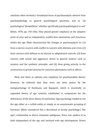 solutions	
  often	
  involved	
  a	
  broadened	
  focus	
  of	
  psychoanalytic	
  interest	
  from	
  
psychopathology	
   to	
   general	
   psychological	
   questions,	
   and	
   to	
   “all	
  
psychological	
  ‘disequilibria,’	
  whether	
  specifically	
  psychopathological	
  or	
  not”	
  
(Klein,	
  1976,	
  pp.	
  145-­‐146).	
  They	
  placed	
  greater	
  emphasis	
  on	
  the	
  adaptive	
  
point	
  of	
  view	
  and	
  on	
  independent,	
  conflict-­‐free	
  motivations	
  and	
  structures	
  
within	
   the	
   ego.	
   Klein	
   characterized	
   the	
   changes	
   in	
   psychoanalysis	
   as:	
   (1)	
  
from	
  a	
  narrow	
  concern	
  with	
  conflict	
  to	
  concern	
  with	
  dilemma	
  and	
  crisis;	
  (2)	
  
from	
  concern	
  with	
  defense	
  to	
  an	
  interest	
  in	
  adaptational	
  controls;	
  (3)	
  from	
  
concern	
   with	
   sexual	
   and	
   aggressive	
   drives	
   to	
   general	
   motives	
   such	
   as	
  
mastery	
   and	
   the	
   synthetic	
   principle;	
   and	
   (4)	
   from	
   giving	
   priority	
   to	
   the	
  
unconscious	
  to	
  greater	
  priority	
  for	
  conscious	
  phenomena	
  such	
  as	
  affects.	
  
Klein	
   saw	
   these	
   as	
   salutary	
   new	
   emphases	
   for	
   psychoanalytic	
   theory.	
  
However,	
   he	
   believed	
   that	
   they	
   were	
   not	
   done	
   justice	
   by	
   the	
  
metapsychology	
   of	
   Hartmann	
   and	
   Rapaport,	
   which	
   is	
   essentially	
   an	
  
expanded	
   theory	
   of	
   ego	
   controls,	
   established	
   to	
   compensate	
   for	
   the	
  
deficiencies	
  of	
  the	
  drive	
  theory	
  of	
  motivation.	
  Ego	
  psychology	
  tended	
  to	
  see	
  
the	
  ego	
  either	
  as	
  a	
  reified	
  entity	
  or	
  simply	
  as	
  an	
  unsystematic	
  grouping	
  of	
  
functions.	
   (Klein	
   considered	
   this	
   a	
   throwback	
   to	
   faculty	
   psychology.)	
   The	
  
ego’s	
   relationship	
   to	
   drives	
   remained	
   ambiguous.	
   Drive	
   was	
   spoken	
   of	
   as	
  
both	
   independent	
   of	
   the	
   ego	
   and	
   involved	
   with	
   ego	
   development.	
   Drives	
  
 