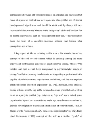 contradiction	
  between	
  old	
  behavioral	
  modes	
  or	
  attitudes	
  and	
  new	
  ones	
  that	
  
occur	
  at	
  a	
  point	
  of	
  conflict-­‐free	
  developmental	
  change)	
  that	
  are	
  of	
  similar	
  
developmental	
   significance	
   and	
   should	
   be	
   dealt	
   with	
   by	
   theory.	
   All	
   such	
  
incompatibilities	
  present	
  “threats	
  to	
  the	
  integration”	
  of	
  the	
  self	
  and	
  are	
  felt	
  
as	
  painful	
  experiences,	
  such	
  as	
  “estrangement	
  from	
  self.”	
  Their	
  resolution	
  
takes	
   the	
   form	
   of	
   a	
   cognitive-­‐emotional	
   schema	
   that	
   frames	
   later	
  
perceptions	
  and	
  actions.	
  
A	
  key	
  aspect	
  of	
  Klein’s	
  thinking	
  in	
  this	
  area	
  is	
  his	
  introduction	
  of	
  the	
  
concept	
   of	
   the	
   self,	
   or	
   self-­‐schema,	
   which	
   is	
   certainly	
   among	
   the	
   more	
  
elusive	
  and	
  controversial	
  concepts	
  of	
  psychoanalytic	
  theory.3	
  Klein	
  (1976)	
  
pointed	
   out	
   that,	
   as	
   had	
   been	
   recognized	
   by	
   psychoanalytic	
   structural	
  
theory,	
  “conflict	
  occurs	
  only	
  in	
  relation	
  to	
  an	
  integrating	
  organization	
  that	
  is	
  
capable	
  of	
  self-­‐observation,	
  self-­‐criticism,	
  and	
  choice,	
  and	
  that	
  can	
  regulate	
  
emotional	
   needs	
   and	
   their	
   expression”	
   (p.	
   171).	
   However,	
   since	
   classical	
  
theory	
  at	
  times	
  sees	
  the	
  ego	
  as	
  the	
  locus	
  and	
  resolver	
  of	
  conflict	
  and	
  at	
  other	
  
times	
  as	
  a	
  party	
  to	
  conflict	
  (e.g.,	
  between	
  an	
  “ego	
  aim”	
  and	
  a	
  drive),	
  some	
  
organization	
  beyond	
  or	
  supraordinate	
  to	
  the	
  ego	
  must	
  be	
  conceptualized	
  to	
  
provide	
  for	
  integration	
  of	
  aims	
  and	
  adjudication	
  of	
  contradictions.	
  Thus,	
  in	
  
Klein’s	
  words,	
  “the	
  notion	
  of	
  self…	
  now	
  seems	
  indispensable”	
  (p.	
  172).	
  Klein	
  
cited	
   Hartmann’s	
   (1950)	
   concept	
   of	
   the	
   self	
   as	
   a	
   further	
   “grade”	
   of	
  
 