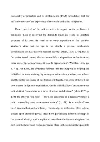 personality	
  organization	
  and	
  H.	
  Lichtenstein’s	
  (1964)	
  formulation	
  that	
  the	
  
self	
  is	
  the	
  source	
  of	
  the	
  experience	
  of	
  successful	
  and	
  failed	
  integration.	
  
Klein	
   conceived	
   of	
   the	
   self	
   as	
   active	
   in	
   regard	
   to	
   the	
   problems	
   it	
  
confronts—both	
   in	
   resolving	
   the	
   demands	
   made	
   on	
   it	
   and	
   in	
   initiating	
  
purposes	
   of	
   its	
   own.	
   He	
   cited	
   as	
   an	
   early	
   exposition	
   of	
   this	
   position	
  
Waelder’s	
   view	
   that	
   the	
   ego	
   is	
   not	
   simply	
   a	
   passive,	
   mechanistic	
  
switchboard,	
  but	
  has	
  “its	
  own	
  peculiar	
  activity”	
  (Klein,	
  1976,	
  p.	
  47),	
  that	
  is,	
  
“an	
   active	
   trend	
   toward	
   the	
   instinctual	
   life,	
   a	
   disposition	
   to	
   dominate	
   or,	
  
more	
  correctly,	
  to	
  incorporate	
  it	
  into	
  its	
  organization”	
  (Waelder,	
  1936,	
  pp.	
  
47-­‐48).	
   For	
   Klein,	
   the	
   synthetic	
   function	
   has	
   the	
   purpose	
   of	
   helping	
   the	
  
individual	
  to	
  maintain	
  integrity	
  among	
  conscious	
  aims,	
  motives,	
  and	
  values;	
  
and	
  the	
  self	
  is	
  the	
  source	
  of	
  this	
  feeling	
  of	
  integrity.	
  The	
  sense	
  of	
  the	
  self	
  has	
  
two	
  aspects	
  in	
  dynamic	
  equilibrium.	
  One	
  is	
  individuality—“an	
  autonomous	
  
unit,	
  distinct	
  from	
  others	
  as	
  a	
  locus	
  of	
  action	
  and	
  decision”	
  (Klein	
  1976,	
  p.	
  
178);	
  the	
  other	
  is	
  ‘“we-­‐ness”—“one’s	
  self	
  construed	
  as	
  a	
  necessary	
  part	
  of	
  a	
  
unit	
  transcending	
  one’s	
  autonomous	
  actions”	
  (p.	
  178).	
  An	
  example	
  of	
  “we-­‐
ness”	
  is	
  oneself	
  as	
  part	
  of	
  a	
  family,	
  community,	
  or	
  profession.	
  Klein	
  follows	
  
closely	
  upon	
  Erikson’s	
  (1963)	
  ideas	
  here,	
  particularly	
  Erikson’s	
  concept	
  of	
  
the	
  sense	
  of	
  identity,	
  which	
  implies	
  an	
  overall	
  continuity	
  extending	
  from	
  the	
  
past	
  into	
  the	
  future	
  and	
  from	
  a	
  particular	
  place	
  in	
  the	
  community’s	
  past	
  into	
  
 