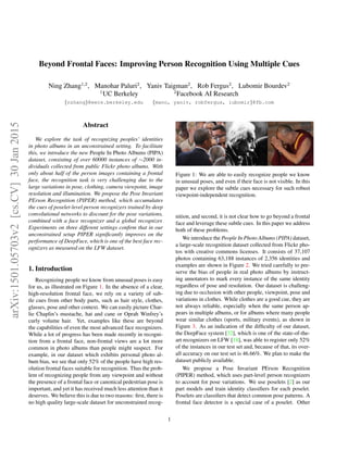 Beyond Frontal Faces: Improving Person Recognition Using Multiple Cues
Ning Zhang1,2
, Manohar Paluri2
, Yaniv Taigman2
, Rob Fergus2
, Lubomir Bourdev2
1
UC Berkeley 2
Facebook AI Research
{nzhang}@eecs.berkeley.edu {mano, yaniv, robfergus, lubomir}@fb.com
Abstract
We explore the task of recognizing peoples’ identities
in photo albums in an unconstrained setting. To facilitate
this, we introduce the new People In Photo Albums (PIPA)
dataset, consisting of over 60000 instances of ∼2000 in-
dividuals collected from public Flickr photo albums. With
only about half of the person images containing a frontal
face, the recognition task is very challenging due to the
large variations in pose, clothing, camera viewpoint, image
resolution and illumination. We propose the Pose Invariant
PErson Recognition (PIPER) method, which accumulates
the cues of poselet-level person recognizers trained by deep
convolutional networks to discount for the pose variations,
combined with a face recognizer and a global recognizer.
Experiments on three different settings conﬁrm that in our
unconstrained setup PIPER signiﬁcantly improves on the
performance of DeepFace, which is one of the best face rec-
ognizers as measured on the LFW dataset.
1. Introduction
Recognizing people we know from unusual poses is easy
for us, as illustrated on Figure 1. In the absence of a clear,
high-resolution frontal face, we rely on a variety of sub-
tle cues from other body parts, such as hair style, clothes,
glasses, pose and other context. We can easily picture Char-
lie Chaplin’s mustache, hat and cane or Oprah Winfrey’s
curly volume hair. Yet, examples like these are beyond
the capabilities of even the most advanced face recognizers.
While a lot of progress has been made recently in recogni-
tion from a frontal face, non-frontal views are a lot more
common in photo albums than people might suspect. For
example, in our dataset which exhibits personal photo al-
bum bias, we see that only 52% of the people have high res-
olution frontal faces suitable for recognition. Thus the prob-
lem of recognizing people from any viewpoint and without
the presence of a frontal face or canonical pedestrian pose is
important, and yet it has received much less attention than it
deserves. We believe this is due to two reasons: ﬁrst, there is
no high quality large-scale dataset for unconstrained recog-
Figure 1: We are able to easily recognize people we know
in unusual poses, and even if their face is not visible. In this
paper we explore the subtle cues necessary for such robust
viewpoint-independent recognition.
nition, and second, it is not clear how to go beyond a frontal
face and leverage these subtle cues. In this paper we address
both of these problems.
We introduce the People In Photo Albums (PIPA) dataset,
a large-scale recognition dataset collected from Flickr pho-
tos with creative commons licenses. It consists of 37,107
photos containing 63,188 instances of 2,356 identities and
examples are shown in Figure 2. We tried carefully to pre-
serve the bias of people in real photo albums by instruct-
ing annotators to mark every instance of the same identity
regardless of pose and resolution. Our dataset is challeng-
ing due to occlusion with other people, viewpoint, pose and
variations in clothes. While clothes are a good cue, they are
not always reliable, especially when the same person ap-
pears in multiple albums, or for albums where many people
wear similar clothes (sports, military events), as shown in
Figure 3. As an indication of the difﬁculty of our dataset,
the DeepFace system [32], which is one of the state-of-the-
art recognizers on LFW [18], was able to register only 52%
of the instances in our test set and, because of that, its over-
all accuracy on our test set is 46.66%. We plan to make the
dataset publicly available.
We propose a Pose Invariant PErson Recognition
(PIPER) method, which uses part-level person recognizers
to account for pose variations. We use poselets [2] as our
part models and train identity classiﬁers for each poselet.
Poselets are classiﬁers that detect common pose patterns. A
frontal face detector is a special case of a poselet. Other
1
arXiv:1501.05703v2[cs.CV]30Jan2015
 