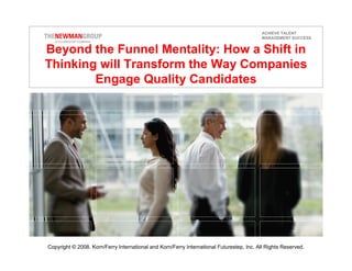 ACHIEVE TALENT
                                                                                           MANAGEMENT SUCCESS


Beyond the Funnel Mentality: How a Shift in
Thinking will Transform the Way Companies
        Engage Quality Candidates




Copyright © 2008. Korn/Ferry International and Korn/Ferry International Futurestep, Inc. All Rights Reserved.
 