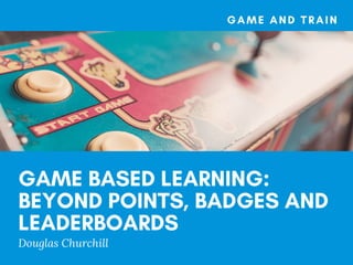 GAME BASED LEARNING:
BEYOND POINTS, BADGES AND
LEADERBOARDS
Douglas Churchill
GAME AND TRAIN
 