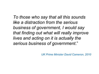 To those who say that all this sounds like a distraction from the serious business of government, I would say that finding out what will really improve lives and acting on it is actually the serious business of government .” UK Prime Minister David Cameron, 2010 “ 