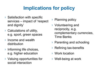 Implications for policy Satisfaction with specific services – impact of ‘respect  and dignity’ Calculations of utility,  e.g. sport, green spaces Income and wealth distribution Informing life choices,  e.g. higher education Valuing opportunities for  social interaction Planning policy Volunteering and reciprocity, e.g. complementary currencies, Time Banks Parenting and schooling Refining tax-benefits Work location Well-being at work 