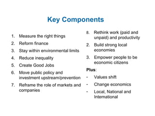 Key Components Measure the right things Reform finance Stay within environmental limits Reduce inequality Create Good Jobs Move public policy and investment upstream/prevention Reframe the role of markets and companies 8.  Rethink work (paid and unpaid) and productivity Build strong local economies Empower people to be economic citizens Plus : Values shift Change economics Local, National and International 
