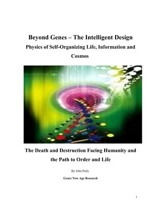 Beyond Genes – The Intelligent Design
Physics of Self-Organizing Life, Information and
                    Cosmos




The Death and Destruction Facing Humanity and
          the Path to Order and Life

                     By John Paily

                Grace New Age Research




                                                   1
 
