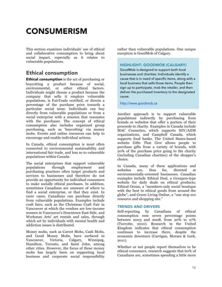 12
CONSUMERISM
This section examines individuals’ use of ethical
and collaborative consumption to bring about
social impact, especially as it relates to
vulnerable populations.
Ethical consumption
Ethical consumption is the act of purchasing or
boycotting a product because of social,
environmental, or other ethical factors.
Individuals might choose a product because the
company that sells it employs vulnerable
populations, is FairTrade certified, or directs a
percentage of the purchase price towards a
particular social issue. Individuals can buy
directly from vulnerable populations or from a
social enterprise with a mission that resonates
with the purchaser. The concept of ethical
consumption also includes organized group
purchasing, such as ‘buycotting’ via money
mobs. Events and online resources can help to
encourage and enable individual actions.
In Canada, ethical consumption is most often
connected to environmental sustainability and
international fair trade, and less so to vulnerable
populations within Canada.
The social enterprises that support vulnerable
populations through employment and
purchasing practices often target products and
services to businesses and therefore do not
provide an opportunity for individual consumers
to make socially ethical purchases. In addition,
sometimes Canadians are unaware of where to
find a social enterprise, or that they exist. In
rarer cases, Canadians can purchase directly
from vulnerable populations. Examples include
craft fairs, such as the Christmas Craft Fair in
Vancouver at which the vendors are low-income
women in Vancouver’s Downtown East Side, and
Workman Arts’ art rentals and sales, through
which art by individuals with mental health and
addiction issues is distributed.
Money mobs, such as Carrot Mobs, Cash Mobs,
and Good Money Mobs, have surfaced in
Vancouver, Victoria, Calgary, Winnipeg,
Hamilton, Toronto, and Saint John, among
other cities. However, the focus of these money
mobs has largely been on supporting local
business and corporate social responsibility
rather than vulnerable populations. One unique
exception is GoodMob of Calgary.
Another approach is to support vulnerable
populations indirectly by purchasing from
brands or websites that offer a portion of their
proceeds to charity. Examples in Canada include
MAC Cosmetics, which supports HIV/AIDS
organizations, and Campbell Canada, which
supports food banks. The United States-based
website Gifts That Give allows people to
purchase gifts from a variety of brands, with
20% of the purchase price going to the charity
(including Canadian charities) of the shopper’s
choice.
In Canada, many of these applications and
websites are, thus far, directed at
environmentally-oriented businesses. Canadian
examples include Ethical Deal, a Groupon-type
website for daily deals on ethical products;
Ethical Ocean, a “members-only social boutique
with the best in ethical goods from around the
globe”; and Green Living Online, a “one stop eco
resource and shopping site.”
TRENDS AND DRIVERS
Self-reporting by Canadians of ethical
consumption rose seven percentage points
between 2003 and 2008, from 20% to 27%
(Turcotte, 2010). Research in the United
Kingdom indicates that ethical consumption
continues to increase there, despite the
economic downturn (Carrigan, Moraes & Leek,
2011).
Whether or not people report themselves to be
ethical consumers, research suggests that 60% of
Canadians are, sometimes spending a little more
HIGHLIGHT: GOODMOB (CALGARY)
GoodMob is designed to support both local
businesses and charities. Individuals identify a
cause that is in need of specific items, along with a
local business that sells those items. People then
sign up to participate, mob the retailer, and then
deliver the purchased inventory to the designated
cause.
http://www.goodmob.ca
 