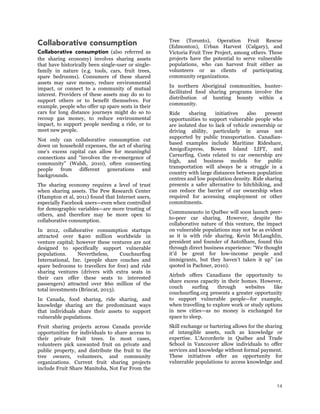 14
Collaborative consumption
Collaborative consumption (also referred as
the sharing economy) involves sharing assets
that have historically been single-user or single-
family in nature (e.g. tools, cars, fruit trees,
spare bedrooms). Consumers of these shared
assets may save money, reduce environmental
impact, or connect to a community of mutual
interest. Providers of these assets may do so to
support others or to benefit themselves. For
example, people who offer up spare seats in their
cars for long distance journeys might do so to
recoup gas money, to reduce environmental
impact, to support people needing a ride, or to
meet new people.
Not only can collaborative consumption cut
down on household expenses, the act of sharing
one’s excess capital can allow for meaningful
connections and “involves the re-emergence of
community” (Walsh, 2010), often connecting
people from different generations and
backgrounds.
The sharing economy requires a level of trust
when sharing assets. The Pew Research Center
(Hampton et al, 2011) found that Internet users,
especially Facebook users—even when controlled
for demographic variables—are more trusting of
others, and therefore may be more open to
collaborative consumption.
In 2012, collaborative consumption startups
attracted over $400 million worldwide in
venture capital; however these ventures are not
designed to specifically support vulnerable
populations. Nevertheless, Couchsurfing
International, Inc. (people share couches and
spare bedrooms to travellers for free) and ride
sharing ventures (drivers with extra seats in
their cars offer these seats to interested
passengers) attracted over $60 million of the
total investments (Brincat, 2013).
In Canada, food sharing, ride sharing, and
knowledge sharing are the predominant ways
that individuals share their assets to support
vulnerable populations.
Fruit sharing projects across Canada provide
opportunities for individuals to share access to
their private fruit trees. In most cases,
volunteers pick unwanted fruit on private and
public property, and distribute the fruit to the
tree owners, volunteers, and community
organizations. Current fruit sharing projects
include Fruit Share Manitoba, Not Far From the
Tree (Toronto), Operation Fruit Rescue
(Edmonton), Urban Harvest (Calgary), and
Victoria Fruit Tree Project, among others. These
projects have the potential to serve vulnerable
populations, who can harvest fruit either as
volunteers or as clients of participating
community organizations.
In northern Aboriginal communities, hunter-
facilitated food sharing programs involve the
distribution of hunting bounty within a
community.
Ride sharing initiatives also present
opportunities to support vulnerable people who
are isolated due to lack of vehicle ownership or
driving ability, particularly in areas not
supported by public transportation. Canadian-
based examples include Maritime Rideshare,
AmigoExpress, Bowen Island LIFT, and
Carsurfing. Costs related to car ownership are
high, and business models for public
transportation will always be a struggle in a
country with large distances between population
centres and low population density. Ride sharing
presents a safer alternative to hitchhiking, and
can reduce the barrier of car ownership when
required for accessing employment or other
commitments.
Communeauto in Québec will soon launch peer-
to-peer car sharing. However, despite the
collaborative nature of this venture, the impact
on vulnerable populations may not be as evident
as it is with ride sharing. Kevin McLaughlin,
president and founder of AutoShare, found this
through direct business experience: “We thought
it’d be great for low-income people and
immigrants, but they haven’t taken it up” (as
quoted in Pachner, 2010).
Airbnb offers Canadians the opportunity to
share excess capacity in their homes. However,
couch surfing through websites like
couchsurfing.org presents a greater opportunity
to support vulnerable people—for example,
when travelling to explore work or study options
in new cities—as no money is exchanged for
space to sleep.
Skill exchange or bartering allows for the sharing
of intangible assets, such as knowledge or
expertise. L’Accorderie in Québec and Trade
School in Vancouver allow individuals to offer
services and knowledge without formal payment.
These initiatives offer an opportunity for
vulnerable populations to access knowledge and
 