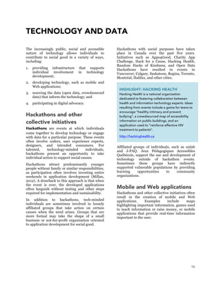 16
TECHNOLOGY AND DATA
The increasingly public, social and accessible
nature of technology allows individuals to
contribute to social good in a variety of ways,
including:
1. providing infrastructure that supports
individual involvement in technology
development;
2. developing technology, such as mobile and
Web applications;
3. sourcing the data (open data, crowdsourced
data) that inform the technology; and
4. participating in digital advocacy.
Hackathons and other
collective initiatives
Hackathons are events at which individuals
come together to develop technology or engage
with data for a particular purpose. These events
often involve coders, user experience experts,
designers, and intended consumers. For
talented, technology-minded individuals,
hackathons present an opportunity to take
individual action to support social causes.
Hackathons attract predominantly younger
people without family or similar responsibilities,
as participation often involves investing entire
weekends in application development (Millan,
2012). A drawback to this approach is that when
the event is over, the developed applications
often languish without testing and other steps
required for implementation and sustainability.
In addition to hackathons, tech-minded
individuals are sometimes involved in loosely
affiliated groups that take action on certain
causes when the need arises. Groups that are
more formal may take the shape of a small
business or not-for-profit organization oriented
to application development for social good.
Hackathons with social purposes have taken
place in Canada over the past five years.
Initiatives such as Apps4Good, Charity App
Challenge, Hack for a Cause, Hacking Health,
Random Hacks of Kindness, and Open Data
Hackathons have resulted in events in
Vancouver, Calgary, Saskatoon, Regina, Toronto,
Montréal, Halifax, and other cities.
Affiliated groups of individuals, such as unlab
and J-PAQ: Jeux Pédagogiques Accessibles
Québécois, support the use and development of
technology outside of hackathon events.
Sometimes these groups have indirectly
supported vulnerable populations by providing
learning opportunities to community
organizations.
Mobile and Web applications
Hackathons and other collective initiatives often
result in the creation of mobile and Web
applications. Examples include maps
highlighting important information, games used
to teach information or raise money, or mobile
applications that provide real-time information
important to the user.
HIGHLIGHT: HACKING HEALTH
Hacking Health is a national organization
dedicated to fostering collaboration between
health and information technology experts. Ideas
resulting from events include a game for teens to
encourage “healthy intimacy and prevent
bullying”, a crowdsourced map of accessibility
information on public buildings, and an
application used to “reinforce effective HIV
treatment to patients”.
http://hackinghealth.ca
 