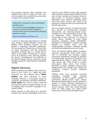 18
and property violations. After landlords were
notified of the plan to release the data, over
7,000 violations were resolved (Lee, 2013), often
in single room occupancy hotels.
A variety of open data organizations in Canada
exist, mostly in British Columbia, Ontario and
Québec. Their mandates, however, are not
limited to supporting vulnerable populations.
The Government of Canada has an Action Plan
on Open Government and has prioritized
proactively releasing data in a format that is
useful to the public (Government of Canada,
2013). As of March 31, 2013, however, searches
for ‘poverty’, ‘homelessness’, and ‘addiction’ in
the general datasets did not reveal any results
(though a search for ‘mental health’ revealed 805
records).
Digital advocacy
While protesting and petitions have long been
forms of civic action, in a digital age cause
promotion can take different forms. Online
petition sites allow individuals to create
campaigns directed at encouraging change by
companies, governments, and other institutions.
Social media sites (such as Twitter, Facebook
and YouTube), further amplified though the use
of hashtags, allow awareness campaigns to be
spread broadly.
Online advocacy is often driven by a personal
interest in the outcomes (McCafferty, 2011) or an
attractive cause (Watson, 2009). This approach
often results in concrete impact (Webley, 2012),
and can also translate into in-person action to
raise money or awareness (Swartz, 2009;
McCafferty, 2011). However, McCafferty (2011)
notes that online activism may result in the
formation of weak ties that do not extend beyond
limited online action.
The use of digital advocacy in Canada has often
been directed at environmental, economic,
international, and democracy-related issues.
Canadians use such international petition sites
as Change.org, Avaaz, Moveon.org and
Causes.com to raise awareness of a range of
causes. Recent examples of social media
awareness campaigns include #IdleNoMore
hashtag, the “It Gets Better” YouTube campaign
directed at LGBTQ youth, and the
#opthunderbird campaign regarding missing
and murdered indigenous women in Canada.
Above and beyond ongoing digital campaigns,
in-person, time-specific, social media events,
such as Twestivals and tweetups, support
community organizations through the donation
of event proceeds. Vancouver’s Twestival in 2011
supported Beauty Night, a charity that works
with women and youth living in poverty.
International Blog Action Day involves
thousands of blogs voluntarily focusing their
blogging efforts on a specific cause, though not
necessarily oriented towards vulnerable
populations.
Petitions alone have generated successful
campaigns, especially when targeting
corporations or direct, specific requests of
government officials (Clark, 2012). Preston
Manning and Ed Broadbent recently endorsed a
motion to accept electronic petitioning of
Members of Parliament (O’Neil, 2013). Kim
(2012), however, warns that canned petitions
driven by lobby groups can exploit public
interest and crowd out less ideological issues.
HIGHLIGHT: MISSING AND MURDERED
SISTERS MAP
This crowdsourced map highlights instances of
missing or unsolved murders of indigenous
woman with the intent to illustrate this outstanding
problem in Canada.
https://missingsisters.crowdmap.com/
 