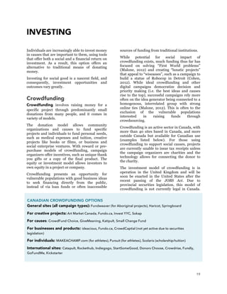 19
INVESTING
Individuals are increasingly able to invest money
in causes that are important to them, using tools
that offer both a social and a financial return on
investment. As a result, this option offers an
alternative to traditional means of donating
money.
Investing for social good is a nascent field, and
consequently, investment opportunities and
outcomes vary greatly.
Crowdfunding
Crowdfunding involves raising money for a
specific project through predominantly small
donations from many people, and it comes in
variety of models.
The donation model allows community
organizations and causes to fund specific
projects and individuals to fund personal needs,
such as medical expenses and tuition, creative
projects like books or films, or business and
social enterprise ventures. With reward or pre-
purchase models of crowdfunding, campaign
organizers offer incentives, such as unique thank
you gifts or a copy of the final product. The
equity or investment model allows investors to
own equity in a project or company.
Crowdfunding presents an opportunity for
vulnerable populations with good business ideas
to seek financing directly from the public,
instead of via loan funds or often inaccessible
sources of funding from traditional institutions.
While potential for social impact of
crowdfunding exists, much funding thus far has
focused on solving “First World problems”
(Malone, 2012) and creating “lunatic projects”
that appeal to “wiseasses”, such as a campaign to
build a statue of Robocop in Detroit (Cohen,
2012). While ideal crowdfunding and other
digital campaigns democratize decision and
priority making (i.e. the best ideas and causes
rise to the top), successful campaigns rely more
often on the idea generator being connected to a
homogenous, interrelated group with strong
online ties (Malone, 2012). This is often to the
exclusion of the vulnerable populations
interested in raising funds through
crowdsourcing.
Crowdfunding is an active sector in Canada, with
more than 40 sites based in Canada, and more
outside Canada but available for Canadian use
(examples listed below). For those using
crowdfunding to support social causes, projects
are currently unable to issue tax receipts unless
the campaign organizers are charities and the
technology allows for connecting the donor to
the charity.
The investment model of crowdfunding is in
operation in the United Kingdom and will be
soon be enacted in the United States after the
recent passing of the JOBS Act. Due to
provincial securities legislation, this model of
crowdfunding is not currently legal in Canada.
CANADIAN CROWDFUNDING OPTIONS
General sites (all campaign types): Fundweaver (for Aboriginal projects), Haricot, Springboard
For creative projects: Art Market Canada, Fundo.ca, Invest YYC, Sokap
For causes: CrowdFund Choice, GiveMeaning, Katipult, Small Change Fund
For businesses and products: ideacious, Fundo.ca, CrowdCaptial (not yet active due to securities
legislation)
For individuals: MAKEACHAMP.com (for athletes), Pursuit (for athletes), Scolaris (scholarship/tuition)	
  
International sites: Catapult, Rockethub, Indiegogo, StartSomeGood, Donors Choose, Crowdrise, Fundly,
GoFundMe, Kickstarter
 