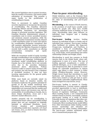 20
The current legislation aims to protect investors,
limit the number of investors, and restrict public
solicitation of investments. This presents a
major hurdle to the proliferation of
crowdfunding in Canada.
There is movement to update Canadian
securities legislation to incorporate the potential
of crowdfunding. The Canadian Advanced
Technology Alliance and the Canadian National
Crowdfunding Association are advocating
changes to provincial securities legislation. The
Canadian Securties Administrators released a
consultation note to review accredited investor
and minimum amount exemptions, while the
Ontario Securities Commission recently released
a staff consultation paper on issues and options
for crowdfunding prospectus exemptions that
still maintain appropriate investor protection.
The Autorité des Marchés Financiers in Québec
recently held a public consultation on offering
memorandum exemption and equity
crowdfunding.
While the investment model of equity investing
through crowdfunding is not yet legal in Canada,
entrepreneurs are preparing. Crowdcapital, an
investment model crowdfunding platform in
Canada, has a live website, but is not currently
active due to the securities limitations
mentioned above. Alternatively, Podium
Ventures is able to connect equity investors with
tech projects, but only because it has a database
of accredited investors. It does not have
investing opportunities for the general public
(Nordicity, 2012).
While most funds are currently raised via
platforms based on donation models, the
investment model has the greatest potential for
growth of all the models mentioned here
(Nordicity, 2012). However, some crowdfunding
stakeholders are concerned that the smaller pool
of Canadian donors and investors may risk the
sustainability of crowdfunding in Canada, due to
donor fatigue (Nordicity, 2012) and a less
attractive market (Rheaume, 2012).
Another potential risk for crowdfunding is
unintentional fraud—when a successfully funded
project does not get completed as originally
intended or advertised (Nordicity, 2012).	
  
Current donation and rewards-based
crowdfunding models have reported a 2% fraud
rate (Casey, 2012, as cited in Ontario Securities
Commission, 2012).
Peer-to-peer microlending
Global initiatives, such as the Grameen Bank
and Kiva, have been instrumental in highlighting
the value of microlending and peer-to-peer
lending.
Microlending, in the context of North America,
is the provision of small loans—usually under
$5,000—to people who often have trouble
accessing traditional forms of lending. In most
cases, microlending takes place between an
individual loan recipient and a funding
organization.
Peer-to-peer lending involves lending
between an individual investor or lender and an
individual loan recipient. Peer-to-peer lending,
when facilitated via websites like Zopa.com,
Prosper.com, LendingClub, and PeerForm, is
considered a form of crowdfunding. This
financing opportunity embraces ‘social’ trends
(e.g. social media, social networking) and online
relationships (Hulme and Wright, 2006).
Microlending is much less common in North
America than in the Global South, where self-
employment is more of a norm. This type of
lending approach compliments a variety of
political ideologies, as it is both redistributive
and entrepreneurial. Still, its potential to create
change for vulnerable populations in regions
where wage labour is more common is under
debate (Polakow-Suransky, 2003). However,
Wright (2010) found that microloans to small
businesses and entrepreneurs in the United
States have created 2.7 jobs per loan in socio-
economically vulnerable neighbourhoods. These
loans averaged $10,049 (Accion, 2013).
Peer-to-peer lending is nascent in Canada.
Communitylend.ca, a private venture, originally
provided opportunities to lend to individuals,
but ceased its peer-to-peer operations in 2012
because of regulatory challenges. Community
Micro Lending Society, a new community-level
initiative based in Victoria, successfully conducts
peer-to-peer lending as a result of British
Columbia Society Act regulations that allow not-
for-profit societies to lend to members. The
Community Micro Lending Society model differs
from other international online lending models
because mentorship and education are
incorporated into direct lending relationships.
The peer-to-peer websites mentioned above
serve a transactional purpose only.
 