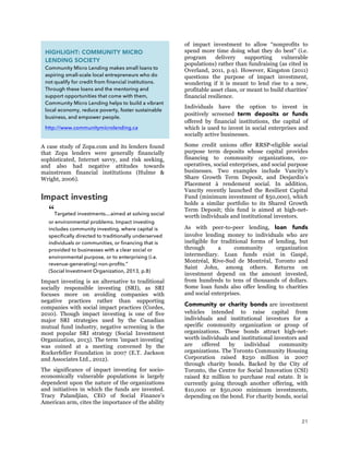 21
A case study of Zopa.com and its lenders found
that Zopa lenders were generally financially
sophisticated, Internet savvy, and risk seeking,
and also had negative attitudes towards
mainstream financial institutions (Hulme &
Wright, 2006).
Impact investing
“Targeted investments…aimed at solving social
or environmental problems. Impact investing
includes community investing, where capital is
specifically directed to traditionally underserved
individuals or communities, or financing that is
provided to businesses with a clear social or
environmental purpose, or to enterprising (i.e.
revenue-generating) non-profits.”
(Social Investment Organization, 2013, p.8)
Impact investing is an alternative to traditional
socially responsible investing (SRI), as SRI
focuses more on avoiding companies with
negative practices rather than supporting
companies with social impact practices (Cordes,
2010). Though impact investing is one of five
major SRI strategies used by the Canadian
mutual fund industry, negative screening is the
most popular SRI strategy (Social Investment
Organization, 2013). The term ’impact investing’
was coined at a meeting convened by the
Rockerfeller Foundation in 2007 (E.T. Jackson
and Associates Ltd., 2012).
The significance of impact investing for socio-
economically vulnerable populations is largely
dependent upon the nature of the organizations
and initiatives in which the funds are invested.
Tracy Palandjian, CEO of Social Finance’s
American arm, cites the importance of the ability
of impact investment to allow “nonprofits to
spend more time doing what they do best” (i.e.
program delivery supporting vulnerable
populations) rather than fundraising (as cited in
Overland, 2011, p.9). However, Kingston (2011)
questions the purpose of impact investment,
wondering if it is meant to lend rise to a new,
profitable asset class, or meant to build charities’
financial resilience.
Individuals have the option to invest in
positively screened term deposits or funds
offered by financial institutions, the capital of
which is used to invest in social enterprises and
socially active businesses.
Some credit unions offer RRSP-eligible social
purpose term deposits whose capital provides
financing to community organizations, co-
operatives, social enterprises, and social purpose
businesses. Two examples include Vancity’s
Share Growth Term Deposit, and Desjardin’s
Placement à rendement social. In addition,
Vancity recently launched the Resilient Capital
Fund (minimum investment of $50,000), which
holds a similar portfolio to its Shared Growth
Term Deposit; this fund is aimed at high-net-
worth individuals and institutional investors.
As with peer-to-peer lending, loan funds
involve lending money to individuals who are
ineligible for traditional forms of lending, but
through a community organization
intermediary. Loan funds exist in Gaspé,
Montréal, Rive-Sud de Montréal, Toronto and
Saint John, among others. Returns on
investment depend on the amount invested,
from hundreds to tens of thousands of dollars.
Some loan funds also offer lending to charities
and social enterprises.
Community or charity bonds are investment
vehicles intended to raise capital from
individuals and institutional investors for a
specific community organization or group of
organizations. These bonds attract high-net-
worth individuals and institutional investors and
are offered by individual community
organizations. The Toronto Community Housing
Corporation raised $250 million in 2007
through charity bonds. Backed by the City of
Toronto, the Centre for Social Innovation (CSI)
raised $2 million to purchase real estate. It is
currently going through another offering, with
$10,000 or $50,000 minimum investments,
depending on the bond. For charity bonds, social
HIGHLIGHT: COMMUNITY MICRO
LENDING SOCIETY
Community Micro Lending makes small loans to
aspiring small-scale local entrepreneurs who do
not qualify for credit from financial institutions.
Through these loans and the mentoring and
support opportunities that come with them,
Community Micro Lending helps to build a vibrant
local economy, reduce poverty, foster sustainable
business, and empower people.
http://www.communitymicrolending.ca
 