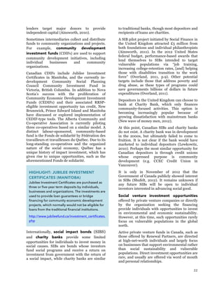 22
lenders target major donors to provide
independent capital (Ainsworth, 2010).
Sometimes intermediaries collect and distribute
funds to community organizations and projects.
For example, community development
investment funds (CDIFs) are used to support
community development initiatives, including
individual businesses and community
organizations.
Canadian CDIFs include Jubilee Investment
Certificates in Manitoba, and the currently in-
development Community Social Planning
Council Community Investment Fund in
Victoria, British Columbia. In addition to Nova
Scotia’s success with the proliferation of
Community Economic Development Investment
Funds (CEDIFs) and their associated RRSP-
eligible investment opportunity tax credit, New
Brunswick, Prince Edward Island and Manitoba
have discussed or explored implementation of
CEDIF-type tools. The Alberta Community and
Co-operative Association is currently piloting
three co-operatives based on a similar model. A
distinct labour-sponsored, community-based
fund is the Fonds de solidarité by Fédération des
travailleurs et travailleuses du Québec. Due to its
long-standing co-operatives and the organized
nature of the social economy, Québec has a
unique history of impact investment, which has
given rise to unique opportunities, such as the
aforementioned Fonds de solidarité.
Internationally, social impact bonds (SIBS)
and charity banks provide some limited
opportunities for individuals to invest money in
social causes. SIBs are bonds whose investors
fund social programs and receive a return on
investment from government with the return of
a social impact, while charity banks are similar
to traditional banks, though most depositors and
recipients of loans are charities.
A SIB pilot project initiated by Social Finance in
the United Kingdom attracted £5 million from
both foundations and individual philanthropists
(Ainsworth, 2011). In the 2012 United States
federal budget, performance-based awards that
lend themselves to SIBs intended to target
vulnerable populations via “job training,
increasing college-retention rates, [and] helping
those with disabilities transition to the work
force” (Overland, 2011, p.9). Other potential
targets include those that address poverty and
drug abuse, as these types of programs could
save governments billions of dollars in future
expenditures (Overland, 2011).
Depositors in the United Kingdom can choose to
bank at Charity Bank, which only finances
community-focused activities. This option is
becoming increasingly popular because of
growing dissatisfaction with mainstream banks
(New wave of money men, 2012).
At this point, Canadian SIBs and charity banks
do not exist. A charity bank was in development
in the 2000s, but ultimately failed to come to
fruition. It is not clear if the bank would have
marketed to individual depositors (Lewkowitz,
2010). Perhaps the most similar opportunity for
Canadian depositors is through credit unions
whose expressed purpose is community
development (e.g. CCEC Credit Union in
Vancouver).
It is only in November of 2012 that the
Government of Canada publicly showed interest
in SIBs (Shufelt, 2012). It remains unknown if
any future SIBs will be open to individual
investors interested in advancing social good.
Social venture investment opportunities
offered by private venture companies or directly
by the organization seeking the financing
provide individuals with opportunities to invest
in environmental and economic sustainability.
However, at this time, such opportunities rarely
focus on vulnerable populations in the global
north.
Active private venture funds in Canada, such as
those offered by Renewal Partners, are directed
at high-net-worth individuals and largely focus
on businesses that support environmental rather
than social sustainability and vulnerable
populations. Direct investment opportunities are
rare, and usually are offered via word of mouth
and personal relationships.
HIGHLIGHT: JUBILEE INVESTMENT
CERTIFICATES (MANITOBA)
Jubilee Investment Certificates are purchased as
three or five-year term deposits by individuals,
businesses and organizations. The investments are
used to provide loan guarantees or bridge
financing for community economic development
projects, which normally would not be eligible for
loans from the traditional financial institutions.
http://www.jubileefund.ca/investment_certificates.
php
 