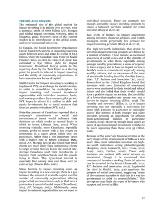 23
TRENDS AND DRIVERS
The estimated size of the global market for
impact investing is $1 trillion over 10 years, with
a potential profit of $667 billion (J.P. Morgan
and Global Impact Investing Network, cited in
Kingston, 2011). However, most of this current
market is in microfinance in the global south,
and in environmental initiatives.
In Canada, the Social Investment Organization
(2013) found 20% growth in impacting investing
assets between 2010 and 2012, to a total of $5.3
billion, while the Canadian Task Force on Social
Finance (2010, as cited in Harji et al, 2012) has
estimated a $30 billion yield for impact
investment. Broadhead (2013) points to the
reporting done by the Task Force as a starting
point for growth in interest in impact investing
and the ability of community organizations to
have access to new forms of capital.
MaRS Centre for Impact Investing is working to
implement SVX, an exchange for social ventures,
in order to consolidate the marketplace for
impact investing and connect investment
opportunities with individual investors, funds,
and service providers. In a one-year pilot period,
SVX hopes to attract $ 1 million in debt and
equity investments for 10 social ventures that
focus on poverty reduction (SVX, n.d.).
Sixty-five percent of Canadians reported that a
company’s commitment to social and
environmental issues would influence their
decisions on which stocks or mutual funds in
which to invest (Abacus Data, 2012). When
investing ethically, more Canadians, especially
women, prefer to invest with a low return on
investment in a cause about which they are
passionate, rather than a less important cause
with a higher rate of return (Abacaus Data,
2011). J.P. Morgan (2013) also found that retail
clients are more likely than institutional clients
to target returns that are below the market rate.
Average Canadians want their investments to
improve their neighbourhoods and the people
living in them. This hyper-local interest is
especially true among men and those over 30
years of age (Abacus Data, 2011).
Many barriers to impact investing exist. As
impact investing is a new concept, there is a gap
between the amount of available capital and the
number of community organizations offering
projects that are investment ready or that have a
proven track record of social impact (Broadhead,
2013, J.P. Morgan, 2013). Additionally, many
impact investment opportunities are not open to
individual investors. There are currently not
enough accessible impact investing products to
create a balanced portfolio suitable for retail
investors (Harji et al, 2012).
Low levels of literacy on impact investment
among investors, financial advisors, and wealth
managers create perpetually low demand for
impact investing products (Harji et al, 2012).
The high-net-worth individuals that decide to
invest in impact investing products are driven by
a number of factors. These include an increased
awareness of social issues and of the inability of
governments to solve them, especially among
younger wealthy generations; a sense of urgency
to leave a legacy and to have an impact on how a
family’s name is remembered, especially among
wealthy retirees; and an awareness of the issue
of sustainable funding faced by charities (Avery,
2012; E.T. Jackson and Associates Ltd., 2012).
Researchers in the United Kingdom found that
investors with over £100,000 of investment
assets were motivated by their social and ethical
values and the belief that their wealth should
have a positive impact on society; the possibility
of a lower-than-market-rate return was not a
barrier to impact investing (Elliot, 2011). The
“novelty and newness” (Elliot, p. 4) of impact
investing was not especially a motivation for
those with £50,000 to £100,000 of investable
assets. The interest of both younger and older
investors presents an opportunity for affluent
multi-generational families to participate
(Cordes, 2012). However, though those under 40
years of age found impact investment vehicles to
be more appealing than those over 55 (Elliot,
2011).
Because of the uncertain financial returns in the
early stages of the development of SIBs as a new
asset class, most individual investors are high-
net-worth individuals acting philanthropically
(Kingston, 2011; Ainsworth, 2011; Grose, 2011;
Avery, 2o12; Cordes, 2010). These early
investors are content with social returns on
investment, though it is envisioned that
commercial investors seeking financial returns
can be attracted in the future (Ainsworth, 2011;
E.T. Jackson and Associates, 2012). Jagelewski
(as cited in Shufelt, 2012, p.9) questions the
purpose of social investment, suggesting “some
of the common narrative is that this is a way for
government to shirk its responsibilities.” This
perception may limit the types of investors who
support and invest in SIBs.
 