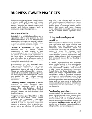 25
BUSINESS OWNER PRACTICES
Individual business owners have the opportunity
to advance social good through their business
models, such as B Corps and Community
Interest Companies that formally serve a social
purpose, and business practices, such as
employment and purchasing practices.
Business models
Historically, if an individual wanted to create an
organization with a social purpose, the most
common route would be to start a not-for-profit
organization, co-operative, or charity. There are
now options to create businesses that have social
purpose embedded in their business plan.
Certified B Corporations (“B Corps”) are
companies that go through rigorous
measurement in areas related to good
governance, impact, and accountability. B Corps
are certified by a not-for-profit organization in
the United States. The Benefit Corporation has
been written into law as a business model in
eleven American states and involves voluntary
participation the remaining states.
As of January 25, 2013, there were 61 Certified B
Corporations in Canada (Joyce Sou, personal
communication, January 25, 2013). The
overwhelming majority are based in Vancouver,
Calgary, and southern Ontario. They represent a
variety of environmental and social purposes
and include Squag (software supporting children
with autism) and Tyze Personal Networks
(infrastructure to support individuals with
disabilities).
Community Interest Companies (CICs) are
businesses and social enterprises whose
incorporation documents specify a social
purpose along with limitations related to
divestment of assets and other financial
activities. CICs were first launched in the United
Kingdom in 2005.
Two provinces have passed legislation on CICs
based on the British model. British Columbia
introduced the Community Contribution
Company (3C) and Nova Scotia introduced the
CIC, both in 2012. The regulations on 3Cs were
approved by Order-in-Council in February 2013
and are set to take effect on July 29th of the
same year. While designed with the not-for-
profit social enterprise in mind, these new pieces
of legislation will provide a new social purpose
business model to interested business owners.
Groups that support and connect business
owners with socially-responsible practices are on
the rise in Canada (Social capitalists, unite!,
2004).
Hiring and employment
practices
While corporate social responsibility and related
social purchasing and hiring practices have
historically been the interests of large
corporations and institutions, small and
medium-sized enterprises (SMEs) have recently
become a target for corporate social
responsibility supports, include those offered by
Canada Business for Social Responsibility. This
presents opportunities for SME owners to shift
their community support beyond donating to
charitable causes.
In Canada, capacity-building and awareness-
raising entities, as well as government-funded
wage subsidies, support social hiring and living
wage employment practices. For example,
ALLIES Canada and Immigrant Employment
Councils focus on hiring immigrants, while
Potluck Café Society’s Recipes for Success shares
practices with SMEs for employing individuals
with barriers to traditional employment. Living
Wage Canada provides an opportunity for
businesses to commit to paying employees living
wages, while the government of Québec offers
resources and financial incentives for businesses
hiring immigrants, visible minorities, and people
with disabilities.
Purchasing practices
Business owners can contribute to social good
outside the confines of a specific business model
through their hiring and purchasing policies.
Business owners can hire individuals who face
barriers to traditional employment, or they can
purchase via social purchasing portals (SPPs)
supplies and services from companies and social
enterprises that have a social purpose.
 
