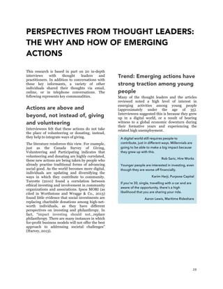 28
PERSPECTIVES FROM THOUGHT LEADERS:
THE WHY AND HOW OF EMERGING
ACTIONS
This research is based in part on 20 in-depth
interviews with thought leaders and
practitioners. In addition to conversations with
these key informants, a variety of other
individuals shared their thoughts via email,
online, or in telephone conversations. The
following represents key commonalities.
Actions are above and
beyond, not instead of, giving
and volunteering
Interviewees felt that these actions do not take
the place of volunteering or donating; instead,
they help to integrate ways of giving.
The literature reinforces this view. For example,
just as the Canada Survey of Giving,
Volunteering and Participating indicates that
volunteering and donating are highly correlated,
these new actions are being taken by people who
already practise traditional forms of advancing
social good. As the world becomes more digital,
individuals are updating and diversifying the
ways in which they contribute to community.
Turcotte (2010) found a correlation between
ethical investing and involvement in community
organizations and associations. Ipsos MORI (as
cited in Worthstone and Wragge & Co., 2013)
found little evidence that social investments are
replacing charitable donations among high-net-
worth individuals, as they have different
perspectives on investing and philanthropy. In
fact, “impact investing should not…replace
philanthropy. There are many instances in which
for-profit business models will not offer the best
approach to addressing societal challenges”
(Harvey, 2013).
Trend: Emerging actions have
strong traction among young
people
Many of the thought leaders and the articles
reviewed noted a high level of interest in
emerging activities among young people
(approximately under the age of 35).
Interviewees suggested this is because they grew
up in a digital world, or a result of bearing
witness to a global economic downturn during
their formative years and experiencing the
related high unemployment.
A digital world still requires people to
contribute, just in different ways. Millennials are
going to be able to make a big impact because
they grew up with this.
Rob Saric, Hire Works
Younger people are interested in investing, even
though they are worse off financially.
Karim Harji, Purpose Capital
If you’re 30, single, travelling with a car and are
aware of the opportunity, there’s a high
likelihood that you are sharing your ride.
Aaron Lewis, Maritime Rideshare
 