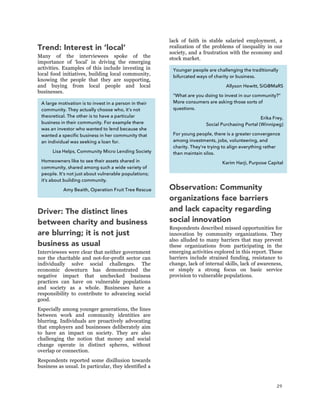 29
Trend: Interest in ‘local’
Many of the interviewees spoke of the
importance of ‘local’ in driving the emerging
activities. Examples of this include investing in
local food initiatives, building local community,
knowing the people that they are supporting,
and buying from local people and local
businesses.
Driver: The distinct lines
between charity and business
are blurring; it is not just
business as usual
Interviewees were clear that neither government
nor the charitable and not-for-profit sector can
individually solve social challenges. The
economic downturn has demonstrated the
negative impact that unchecked business
practices can have on vulnerable populations
and society as a whole. Businesses have a
responsibility to contribute to advancing social
good.
Especially among younger generations, the lines
between work and community identities are
blurring. Individuals are proactively advocating
that employers and businesses deliberately aim
to have an impact on society. They are also
challenging the notion that money and social
change operate in distinct spheres, without
overlap or connection.
Respondents reported some disillusion towards
business as usual. In particular, they identified a
lack of faith in stable salaried employment, a
realization of the problems of inequality in our
society, and a frustration with the economy and
stock market.
Observation: Community
organizations face barriers
and lack capacity regarding
social innovation
Respondents described missed opportunities for
innovation by community organizations. They
also alluded to many barriers that may prevent
these organizations from participating in the
emerging activities explored in this report. These
barriers include strained funding, resistance to
change, lack of internal skills, lack of awareness,
or simply a strong focus on basic service
provision to vulnerable populations.
A large motivation is to invest in a person in their
community. They actually choose who, it’s not
theoretical. The other is to have a particular
business in their community. For example there
was an investor who wanted to lend because she
wanted a specific business in her community that
an individual was seeking a loan for.
Lisa Helps, Community Micro Lending Society
Homeowners like to see their assets shared in
community, shared among such a wide variety of
people. It’s not just about vulnerable populations;
it’s about building community.
Amy Beaith, Operation Fruit Tree Rescue
Younger people are challenging the traditionally
bifurcated ways of charity or business.
Allyson Hewitt, SiG@MaRS
“What are you doing to invest in our community?”
More consumers are asking those sorts of
questions.
Erika Frey,
Social Purchasing Portal (Winnipeg)
For young people, there is a greater convergence
among investments, jobs, volunteering, and
charity. They’re trying to align everything rather
than maintain silos.
Karim Harji, Purpose Capital
 