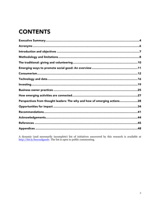 3
CONTENTS
Executive Summary..............................................................................................................4
Acronyms .............................................................................................................................6	
  
Introduction and objectives .................................................................................................7	
  
Methodology and limitations ...............................................................................................8	
  
The traditional: giving and volunteering............................................................................10	
  
Emerging ways to promote social good: An overview......................................................11	
  
Consumerism......................................................................................................................12	
  
Technology and data..........................................................................................................16	
  
Investing.............................................................................................................................19	
  
Business owner practices ...................................................................................................25	
  
How emerging activities are connected.............................................................................27	
  
Perspectives from thought leaders: The why and how of emerging actions.....................28	
  
Opportunities for impact ...................................................................................................34	
  
Recommendations..............................................................................................................41	
  
Acknowledgements............................................................................................................44	
  
References .........................................................................................................................45	
  
Appendices ........................................................................................................................48	
  
A dynamic (and necessarily incomplete) list of initiatives uncovered by this research is available at
http://bit.ly/beyondgandv. The list is open to public commenting.
 